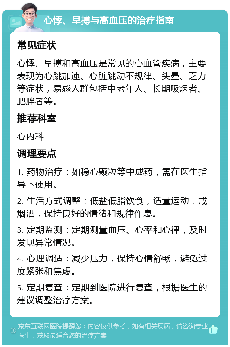 心悸、早搏与高血压的治疗指南 常见症状 心悸、早搏和高血压是常见的心血管疾病，主要表现为心跳加速、心脏跳动不规律、头晕、乏力等症状，易感人群包括中老年人、长期吸烟者、肥胖者等。 推荐科室 心内科 调理要点 1. 药物治疗：如稳心颗粒等中成药，需在医生指导下使用。 2. 生活方式调整：低盐低脂饮食，适量运动，戒烟酒，保持良好的情绪和规律作息。 3. 定期监测：定期测量血压、心率和心律，及时发现异常情况。 4. 心理调适：减少压力，保持心情舒畅，避免过度紧张和焦虑。 5. 定期复查：定期到医院进行复查，根据医生的建议调整治疗方案。