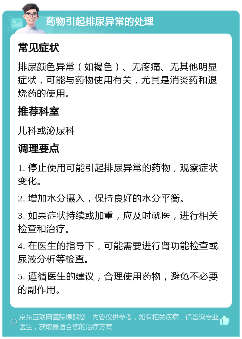 药物引起排尿异常的处理 常见症状 排尿颜色异常（如褐色）、无疼痛、无其他明显症状，可能与药物使用有关，尤其是消炎药和退烧药的使用。 推荐科室 儿科或泌尿科 调理要点 1. 停止使用可能引起排尿异常的药物，观察症状变化。 2. 增加水分摄入，保持良好的水分平衡。 3. 如果症状持续或加重，应及时就医，进行相关检查和治疗。 4. 在医生的指导下，可能需要进行肾功能检查或尿液分析等检查。 5. 遵循医生的建议，合理使用药物，避免不必要的副作用。