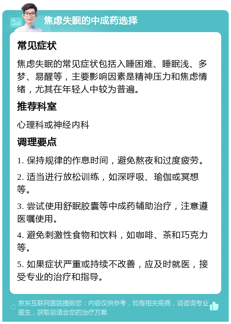 焦虑失眠的中成药选择 常见症状 焦虑失眠的常见症状包括入睡困难、睡眠浅、多梦、易醒等，主要影响因素是精神压力和焦虑情绪，尤其在年轻人中较为普遍。 推荐科室 心理科或神经内科 调理要点 1. 保持规律的作息时间，避免熬夜和过度疲劳。 2. 适当进行放松训练，如深呼吸、瑜伽或冥想等。 3. 尝试使用舒眠胶囊等中成药辅助治疗，注意遵医嘱使用。 4. 避免刺激性食物和饮料，如咖啡、茶和巧克力等。 5. 如果症状严重或持续不改善，应及时就医，接受专业的治疗和指导。