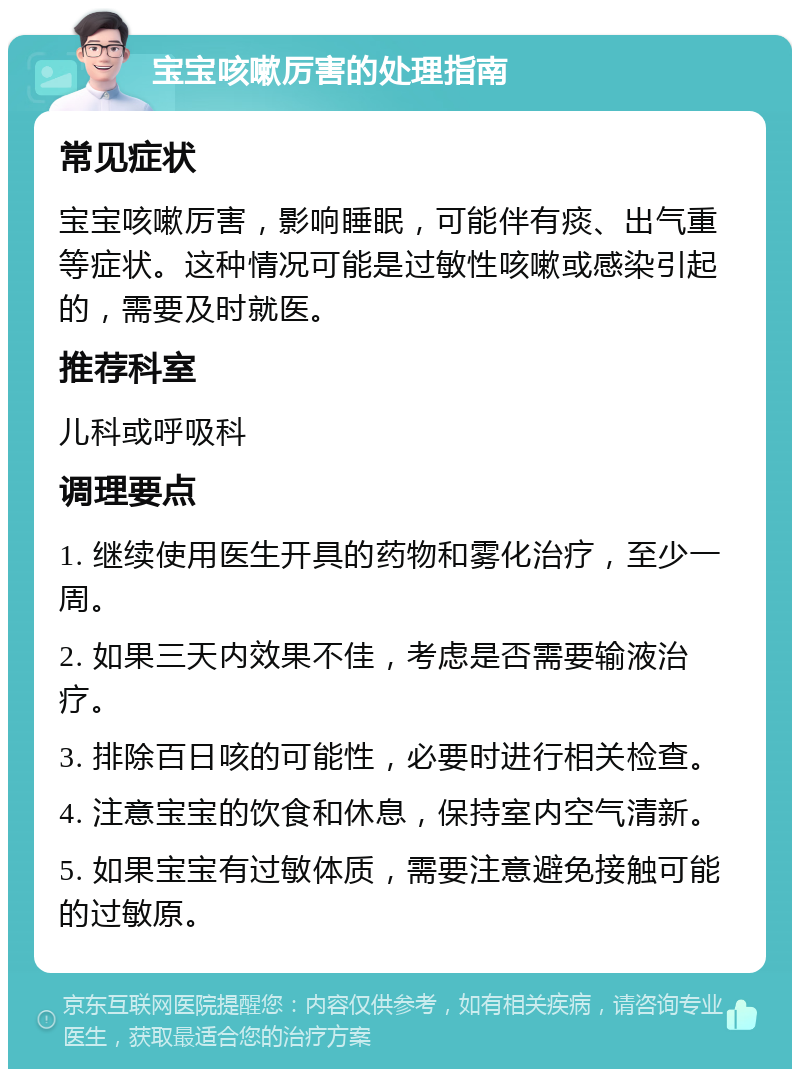 宝宝咳嗽厉害的处理指南 常见症状 宝宝咳嗽厉害，影响睡眠，可能伴有痰、出气重等症状。这种情况可能是过敏性咳嗽或感染引起的，需要及时就医。 推荐科室 儿科或呼吸科 调理要点 1. 继续使用医生开具的药物和雾化治疗，至少一周。 2. 如果三天内效果不佳，考虑是否需要输液治疗。 3. 排除百日咳的可能性，必要时进行相关检查。 4. 注意宝宝的饮食和休息，保持室内空气清新。 5. 如果宝宝有过敏体质，需要注意避免接触可能的过敏原。