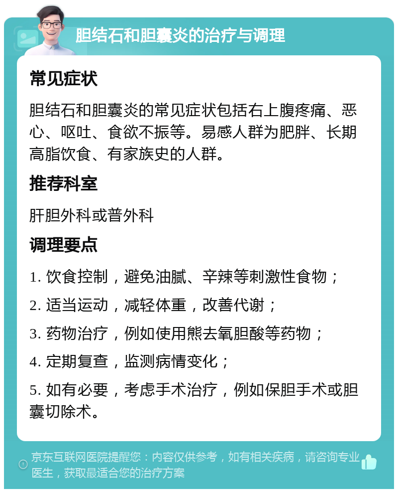 胆结石和胆囊炎的治疗与调理 常见症状 胆结石和胆囊炎的常见症状包括右上腹疼痛、恶心、呕吐、食欲不振等。易感人群为肥胖、长期高脂饮食、有家族史的人群。 推荐科室 肝胆外科或普外科 调理要点 1. 饮食控制，避免油腻、辛辣等刺激性食物； 2. 适当运动，减轻体重，改善代谢； 3. 药物治疗，例如使用熊去氧胆酸等药物； 4. 定期复查，监测病情变化； 5. 如有必要，考虑手术治疗，例如保胆手术或胆囊切除术。