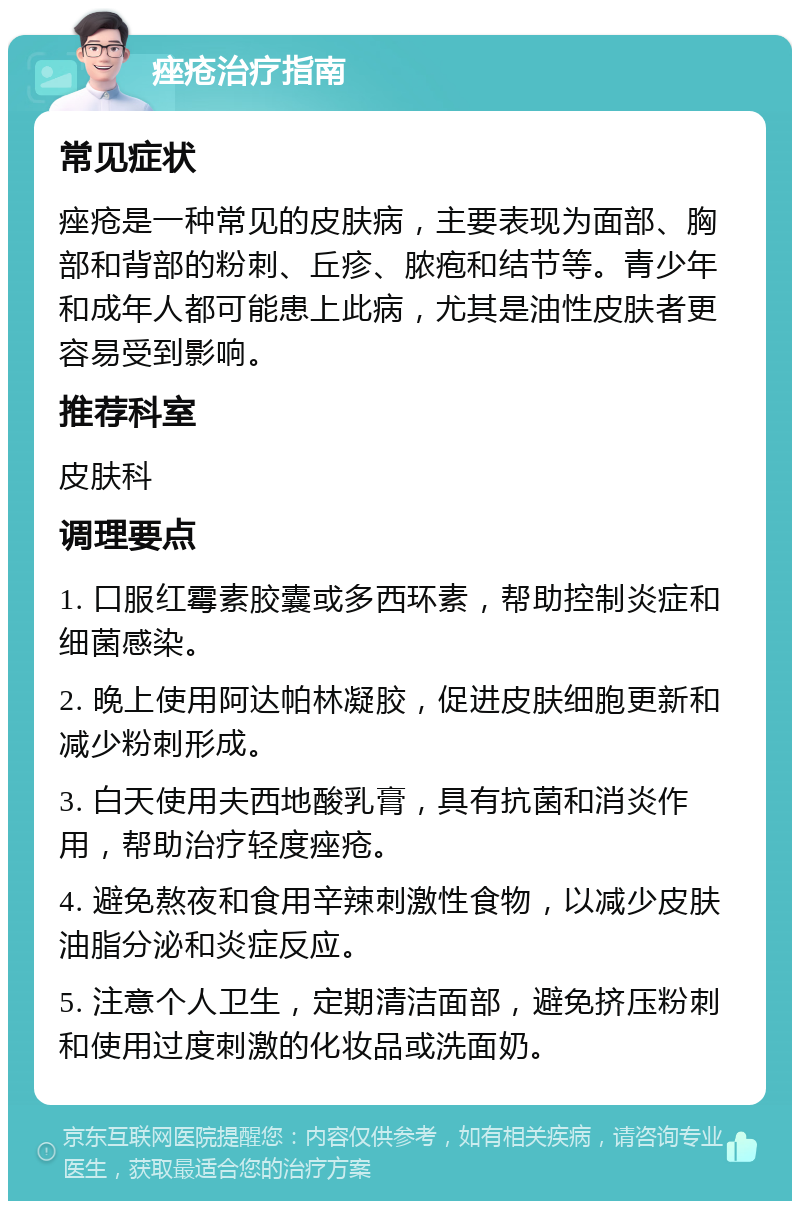 痤疮治疗指南 常见症状 痤疮是一种常见的皮肤病，主要表现为面部、胸部和背部的粉刺、丘疹、脓疱和结节等。青少年和成年人都可能患上此病，尤其是油性皮肤者更容易受到影响。 推荐科室 皮肤科 调理要点 1. 口服红霉素胶囊或多西环素，帮助控制炎症和细菌感染。 2. 晚上使用阿达帕林凝胶，促进皮肤细胞更新和减少粉刺形成。 3. 白天使用夫西地酸乳膏，具有抗菌和消炎作用，帮助治疗轻度痤疮。 4. 避免熬夜和食用辛辣刺激性食物，以减少皮肤油脂分泌和炎症反应。 5. 注意个人卫生，定期清洁面部，避免挤压粉刺和使用过度刺激的化妆品或洗面奶。