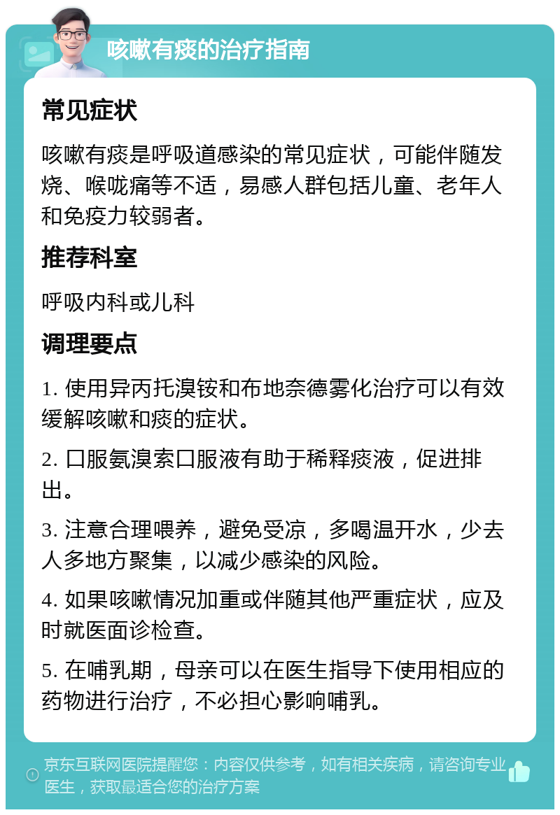 咳嗽有痰的治疗指南 常见症状 咳嗽有痰是呼吸道感染的常见症状，可能伴随发烧、喉咙痛等不适，易感人群包括儿童、老年人和免疫力较弱者。 推荐科室 呼吸内科或儿科 调理要点 1. 使用异丙托溴铵和布地奈德雾化治疗可以有效缓解咳嗽和痰的症状。 2. 口服氨溴索口服液有助于稀释痰液，促进排出。 3. 注意合理喂养，避免受凉，多喝温开水，少去人多地方聚集，以减少感染的风险。 4. 如果咳嗽情况加重或伴随其他严重症状，应及时就医面诊检查。 5. 在哺乳期，母亲可以在医生指导下使用相应的药物进行治疗，不必担心影响哺乳。