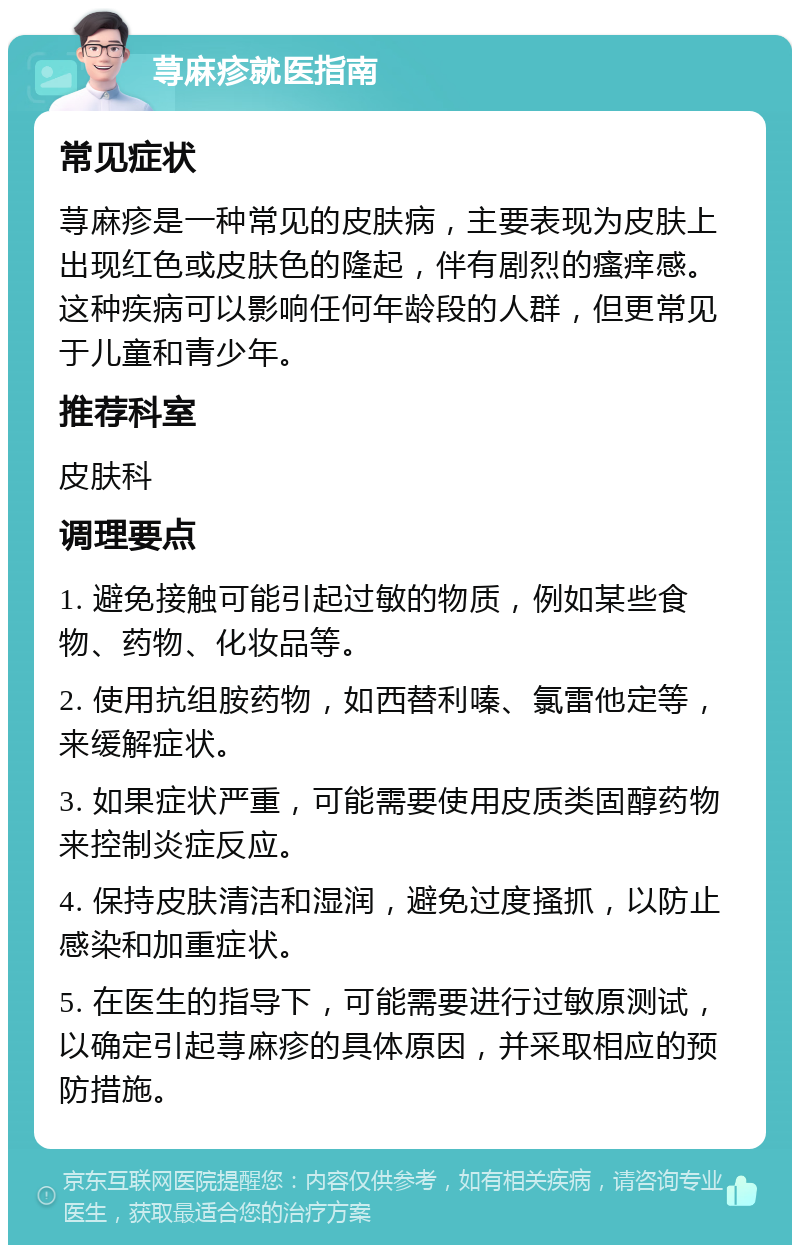 荨麻疹就医指南 常见症状 荨麻疹是一种常见的皮肤病，主要表现为皮肤上出现红色或皮肤色的隆起，伴有剧烈的瘙痒感。这种疾病可以影响任何年龄段的人群，但更常见于儿童和青少年。 推荐科室 皮肤科 调理要点 1. 避免接触可能引起过敏的物质，例如某些食物、药物、化妆品等。 2. 使用抗组胺药物，如西替利嗪、氯雷他定等，来缓解症状。 3. 如果症状严重，可能需要使用皮质类固醇药物来控制炎症反应。 4. 保持皮肤清洁和湿润，避免过度搔抓，以防止感染和加重症状。 5. 在医生的指导下，可能需要进行过敏原测试，以确定引起荨麻疹的具体原因，并采取相应的预防措施。