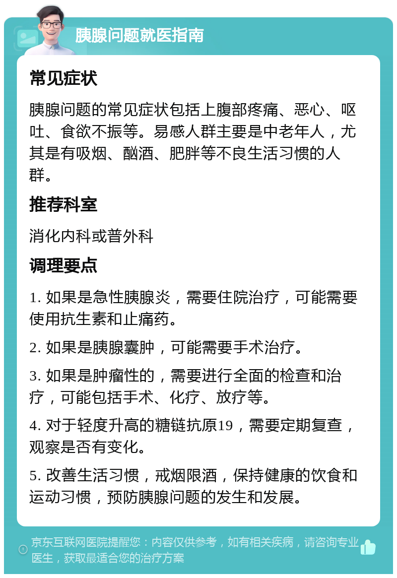 胰腺问题就医指南 常见症状 胰腺问题的常见症状包括上腹部疼痛、恶心、呕吐、食欲不振等。易感人群主要是中老年人，尤其是有吸烟、酗酒、肥胖等不良生活习惯的人群。 推荐科室 消化内科或普外科 调理要点 1. 如果是急性胰腺炎，需要住院治疗，可能需要使用抗生素和止痛药。 2. 如果是胰腺囊肿，可能需要手术治疗。 3. 如果是肿瘤性的，需要进行全面的检查和治疗，可能包括手术、化疗、放疗等。 4. 对于轻度升高的糖链抗原19，需要定期复查，观察是否有变化。 5. 改善生活习惯，戒烟限酒，保持健康的饮食和运动习惯，预防胰腺问题的发生和发展。