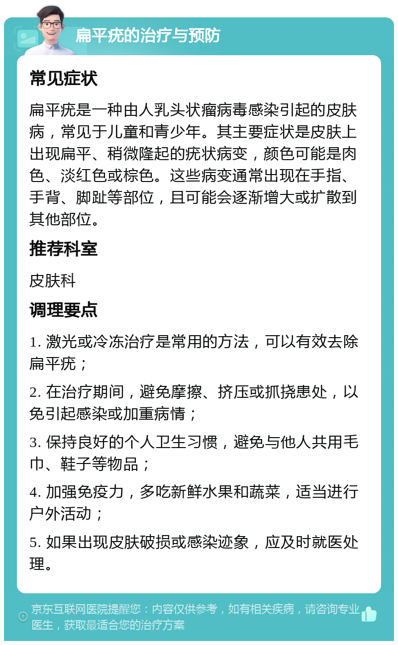 扁平疣的治疗与预防 常见症状 扁平疣是一种由人乳头状瘤病毒感染引起的皮肤病，常见于儿童和青少年。其主要症状是皮肤上出现扁平、稍微隆起的疣状病变，颜色可能是肉色、淡红色或棕色。这些病变通常出现在手指、手背、脚趾等部位，且可能会逐渐增大或扩散到其他部位。 推荐科室 皮肤科 调理要点 1. 激光或冷冻治疗是常用的方法，可以有效去除扁平疣； 2. 在治疗期间，避免摩擦、挤压或抓挠患处，以免引起感染或加重病情； 3. 保持良好的个人卫生习惯，避免与他人共用毛巾、鞋子等物品； 4. 加强免疫力，多吃新鲜水果和蔬菜，适当进行户外活动； 5. 如果出现皮肤破损或感染迹象，应及时就医处理。