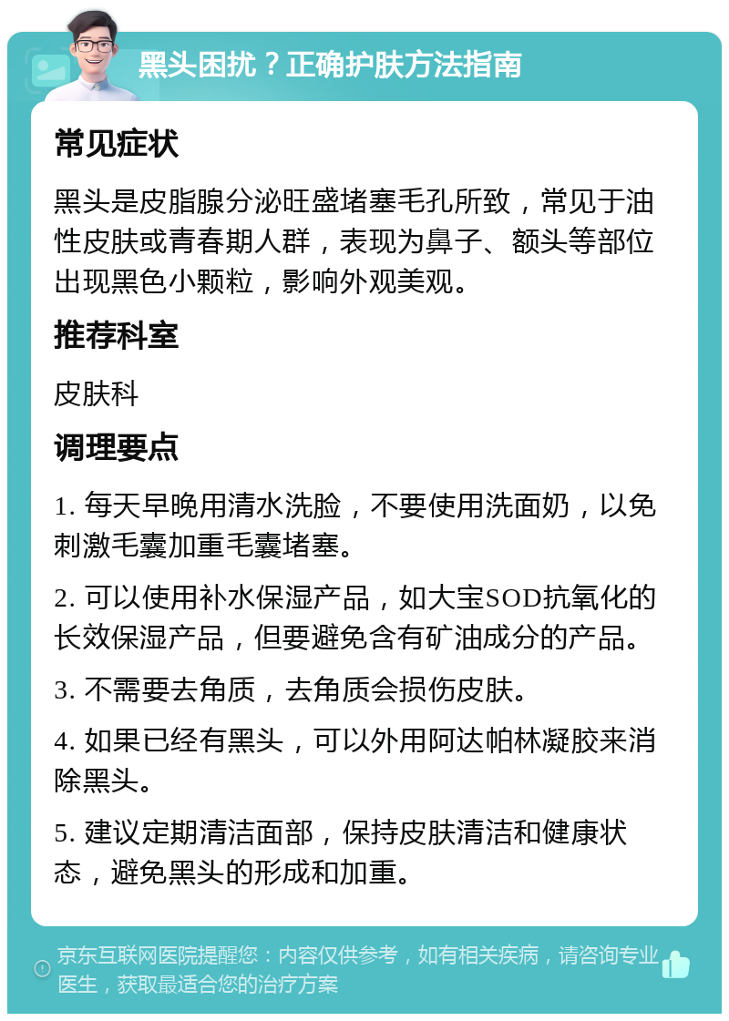 黑头困扰？正确护肤方法指南 常见症状 黑头是皮脂腺分泌旺盛堵塞毛孔所致，常见于油性皮肤或青春期人群，表现为鼻子、额头等部位出现黑色小颗粒，影响外观美观。 推荐科室 皮肤科 调理要点 1. 每天早晚用清水洗脸，不要使用洗面奶，以免刺激毛囊加重毛囊堵塞。 2. 可以使用补水保湿产品，如大宝SOD抗氧化的长效保湿产品，但要避免含有矿油成分的产品。 3. 不需要去角质，去角质会损伤皮肤。 4. 如果已经有黑头，可以外用阿达帕林凝胶来消除黑头。 5. 建议定期清洁面部，保持皮肤清洁和健康状态，避免黑头的形成和加重。