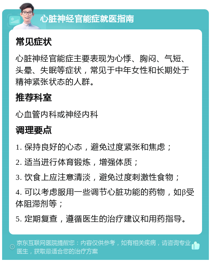 心脏神经官能症就医指南 常见症状 心脏神经官能症主要表现为心悸、胸闷、气短、头晕、失眠等症状，常见于中年女性和长期处于精神紧张状态的人群。 推荐科室 心血管内科或神经内科 调理要点 1. 保持良好的心态，避免过度紧张和焦虑； 2. 适当进行体育锻炼，增强体质； 3. 饮食上应注意清淡，避免过度刺激性食物； 4. 可以考虑服用一些调节心脏功能的药物，如β受体阻滞剂等； 5. 定期复查，遵循医生的治疗建议和用药指导。