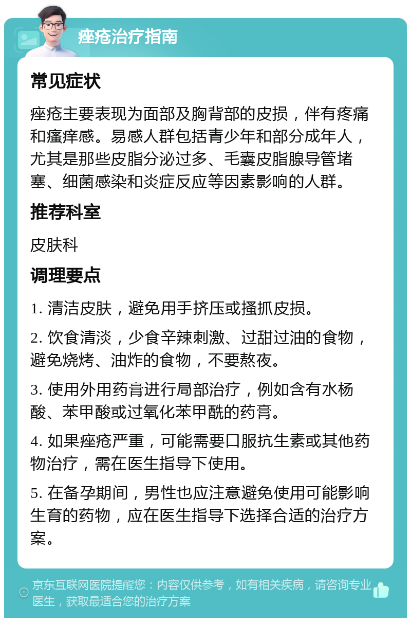 痤疮治疗指南 常见症状 痤疮主要表现为面部及胸背部的皮损，伴有疼痛和瘙痒感。易感人群包括青少年和部分成年人，尤其是那些皮脂分泌过多、毛囊皮脂腺导管堵塞、细菌感染和炎症反应等因素影响的人群。 推荐科室 皮肤科 调理要点 1. 清洁皮肤，避免用手挤压或搔抓皮损。 2. 饮食清淡，少食辛辣刺激、过甜过油的食物，避免烧烤、油炸的食物，不要熬夜。 3. 使用外用药膏进行局部治疗，例如含有水杨酸、苯甲酸或过氧化苯甲酰的药膏。 4. 如果痤疮严重，可能需要口服抗生素或其他药物治疗，需在医生指导下使用。 5. 在备孕期间，男性也应注意避免使用可能影响生育的药物，应在医生指导下选择合适的治疗方案。