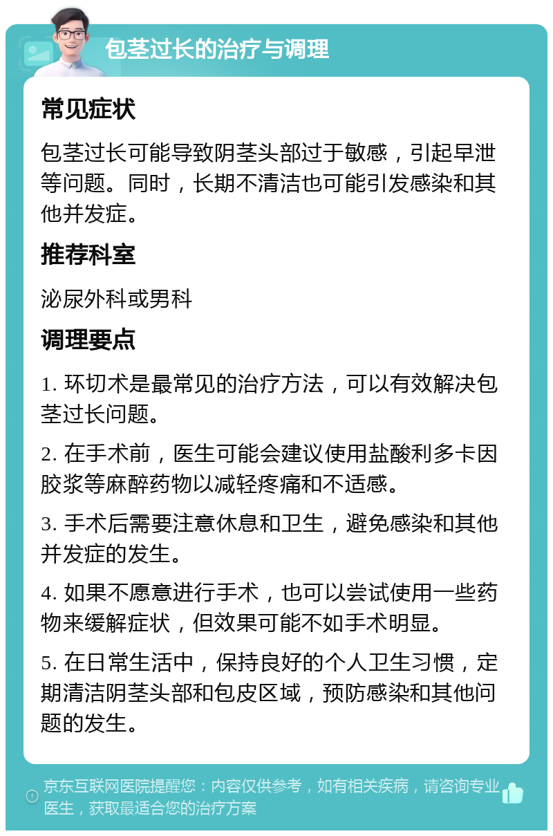 包茎过长的治疗与调理 常见症状 包茎过长可能导致阴茎头部过于敏感，引起早泄等问题。同时，长期不清洁也可能引发感染和其他并发症。 推荐科室 泌尿外科或男科 调理要点 1. 环切术是最常见的治疗方法，可以有效解决包茎过长问题。 2. 在手术前，医生可能会建议使用盐酸利多卡因胶浆等麻醉药物以减轻疼痛和不适感。 3. 手术后需要注意休息和卫生，避免感染和其他并发症的发生。 4. 如果不愿意进行手术，也可以尝试使用一些药物来缓解症状，但效果可能不如手术明显。 5. 在日常生活中，保持良好的个人卫生习惯，定期清洁阴茎头部和包皮区域，预防感染和其他问题的发生。