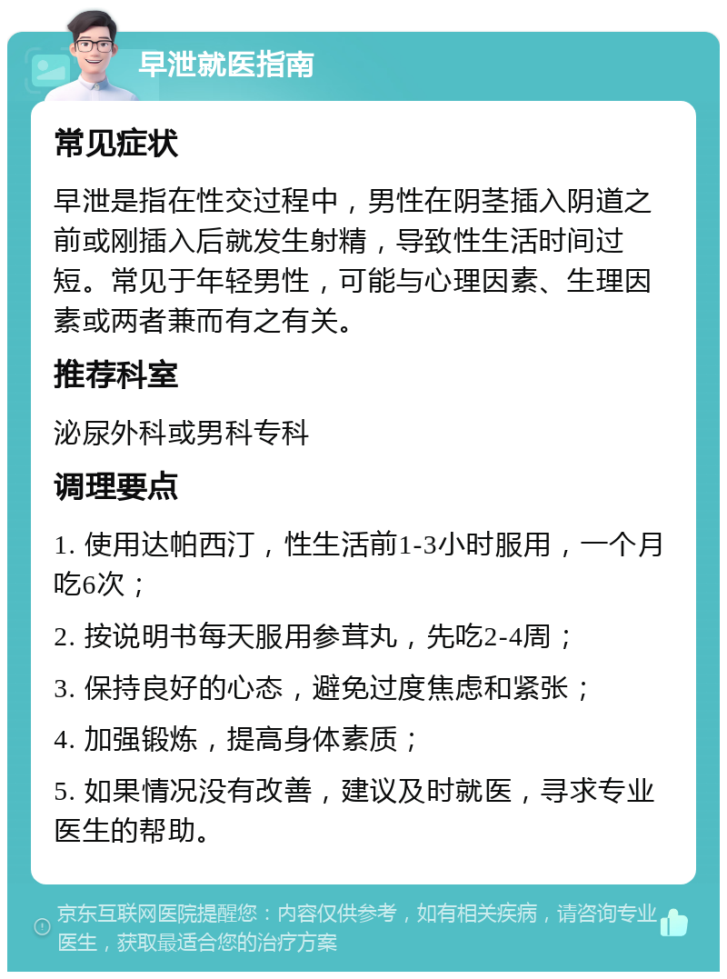 早泄就医指南 常见症状 早泄是指在性交过程中，男性在阴茎插入阴道之前或刚插入后就发生射精，导致性生活时间过短。常见于年轻男性，可能与心理因素、生理因素或两者兼而有之有关。 推荐科室 泌尿外科或男科专科 调理要点 1. 使用达帕西汀，性生活前1-3小时服用，一个月吃6次； 2. 按说明书每天服用参茸丸，先吃2-4周； 3. 保持良好的心态，避免过度焦虑和紧张； 4. 加强锻炼，提高身体素质； 5. 如果情况没有改善，建议及时就医，寻求专业医生的帮助。