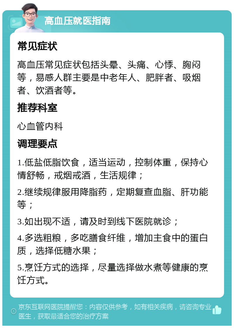 高血压就医指南 常见症状 高血压常见症状包括头晕、头痛、心悸、胸闷等，易感人群主要是中老年人、肥胖者、吸烟者、饮酒者等。 推荐科室 心血管内科 调理要点 1.低盐低脂饮食，适当运动，控制体重，保持心情舒畅，戒烟戒酒，生活规律； 2.继续规律服用降脂药，定期复查血脂、肝功能等； 3.如出现不适，请及时到线下医院就诊； 4.多选粗粮，多吃膳食纤维，增加主食中的蛋白质，选择低糖水果； 5.烹饪方式的选择，尽量选择做水煮等健康的烹饪方式。