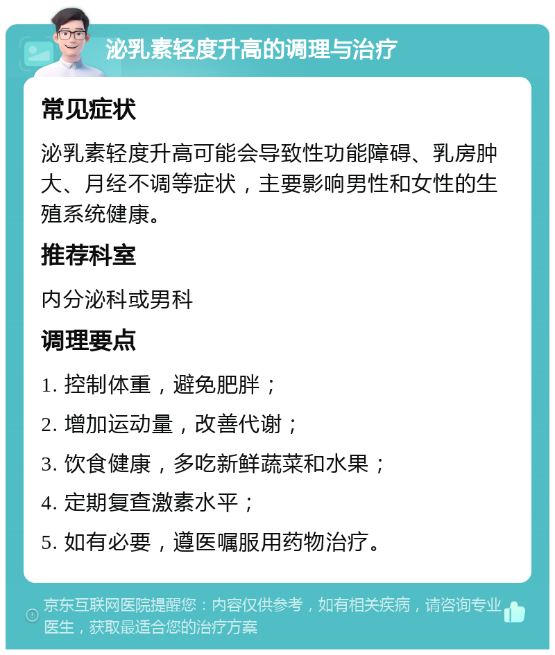 泌乳素轻度升高的调理与治疗 常见症状 泌乳素轻度升高可能会导致性功能障碍、乳房肿大、月经不调等症状，主要影响男性和女性的生殖系统健康。 推荐科室 内分泌科或男科 调理要点 1. 控制体重，避免肥胖； 2. 增加运动量，改善代谢； 3. 饮食健康，多吃新鲜蔬菜和水果； 4. 定期复查激素水平； 5. 如有必要，遵医嘱服用药物治疗。