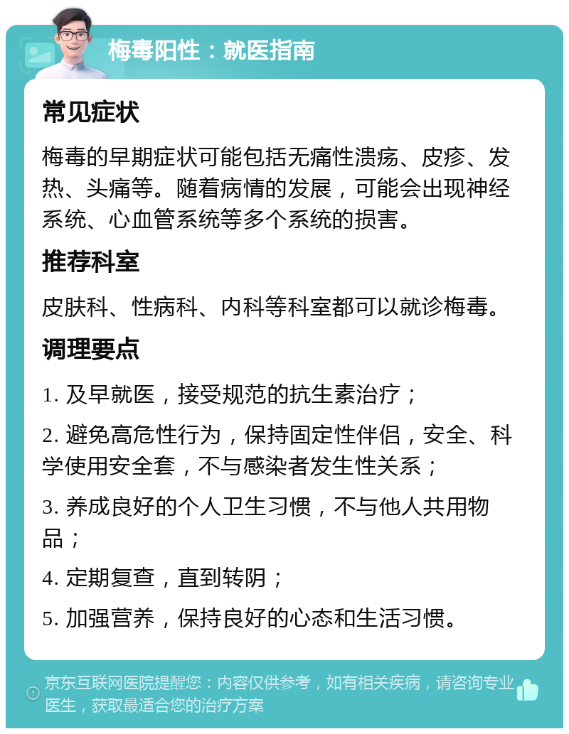 梅毒阳性：就医指南 常见症状 梅毒的早期症状可能包括无痛性溃疡、皮疹、发热、头痛等。随着病情的发展，可能会出现神经系统、心血管系统等多个系统的损害。 推荐科室 皮肤科、性病科、内科等科室都可以就诊梅毒。 调理要点 1. 及早就医，接受规范的抗生素治疗； 2. 避免高危性行为，保持固定性伴侣，安全、科学使用安全套，不与感染者发生性关系； 3. 养成良好的个人卫生习惯，不与他人共用物品； 4. 定期复查，直到转阴； 5. 加强营养，保持良好的心态和生活习惯。