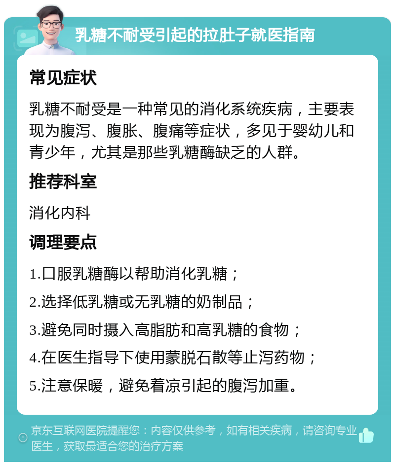 乳糖不耐受引起的拉肚子就医指南 常见症状 乳糖不耐受是一种常见的消化系统疾病，主要表现为腹泻、腹胀、腹痛等症状，多见于婴幼儿和青少年，尤其是那些乳糖酶缺乏的人群。 推荐科室 消化内科 调理要点 1.口服乳糖酶以帮助消化乳糖； 2.选择低乳糖或无乳糖的奶制品； 3.避免同时摄入高脂肪和高乳糖的食物； 4.在医生指导下使用蒙脱石散等止泻药物； 5.注意保暖，避免着凉引起的腹泻加重。