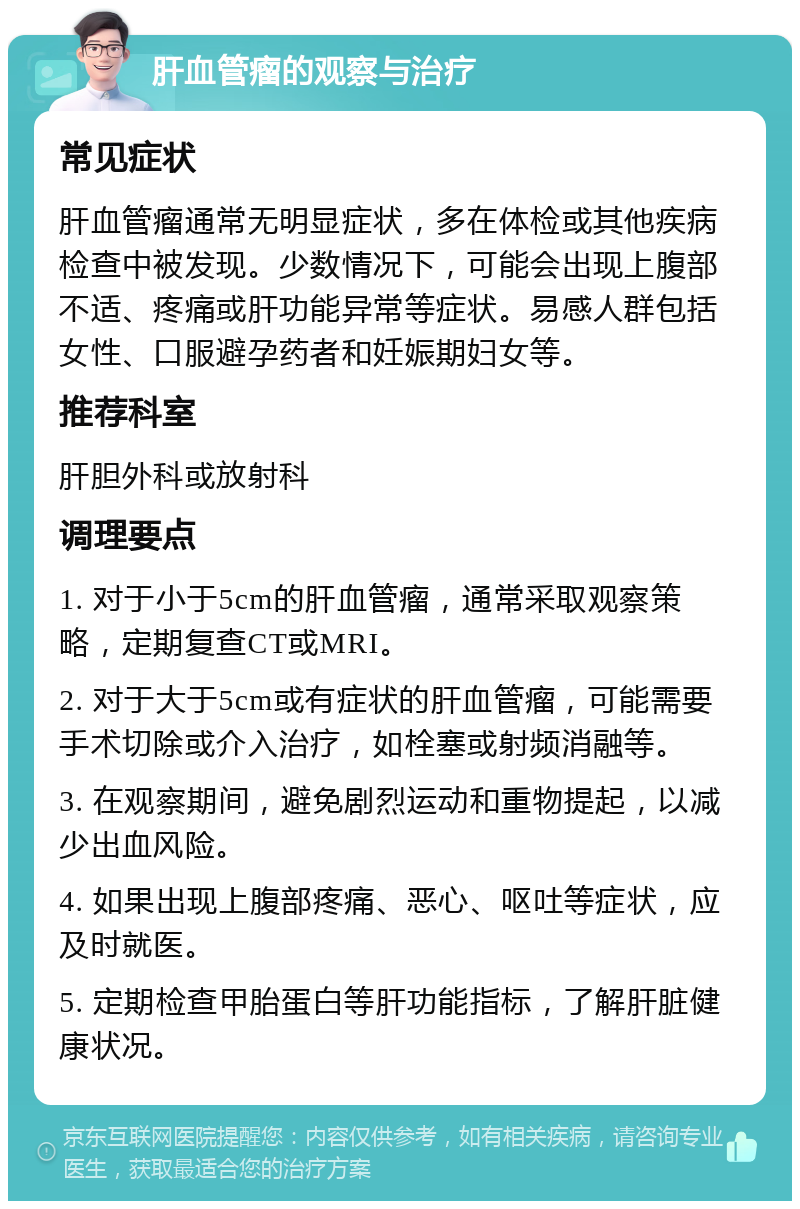 肝血管瘤的观察与治疗 常见症状 肝血管瘤通常无明显症状，多在体检或其他疾病检查中被发现。少数情况下，可能会出现上腹部不适、疼痛或肝功能异常等症状。易感人群包括女性、口服避孕药者和妊娠期妇女等。 推荐科室 肝胆外科或放射科 调理要点 1. 对于小于5cm的肝血管瘤，通常采取观察策略，定期复查CT或MRI。 2. 对于大于5cm或有症状的肝血管瘤，可能需要手术切除或介入治疗，如栓塞或射频消融等。 3. 在观察期间，避免剧烈运动和重物提起，以减少出血风险。 4. 如果出现上腹部疼痛、恶心、呕吐等症状，应及时就医。 5. 定期检查甲胎蛋白等肝功能指标，了解肝脏健康状况。