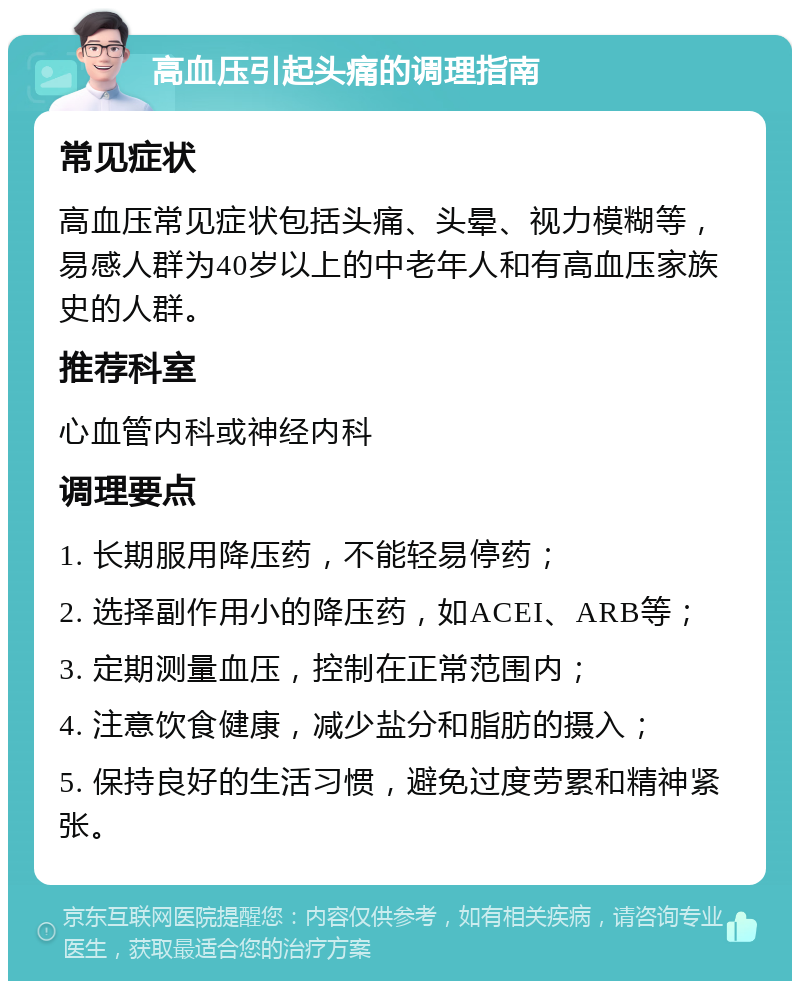 高血压引起头痛的调理指南 常见症状 高血压常见症状包括头痛、头晕、视力模糊等，易感人群为40岁以上的中老年人和有高血压家族史的人群。 推荐科室 心血管内科或神经内科 调理要点 1. 长期服用降压药，不能轻易停药； 2. 选择副作用小的降压药，如ACEI、ARB等； 3. 定期测量血压，控制在正常范围内； 4. 注意饮食健康，减少盐分和脂肪的摄入； 5. 保持良好的生活习惯，避免过度劳累和精神紧张。