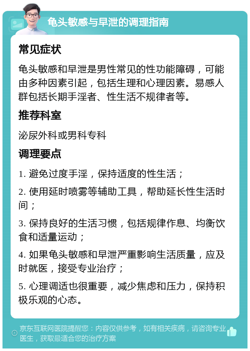 龟头敏感与早泄的调理指南 常见症状 龟头敏感和早泄是男性常见的性功能障碍，可能由多种因素引起，包括生理和心理因素。易感人群包括长期手淫者、性生活不规律者等。 推荐科室 泌尿外科或男科专科 调理要点 1. 避免过度手淫，保持适度的性生活； 2. 使用延时喷雾等辅助工具，帮助延长性生活时间； 3. 保持良好的生活习惯，包括规律作息、均衡饮食和适量运动； 4. 如果龟头敏感和早泄严重影响生活质量，应及时就医，接受专业治疗； 5. 心理调适也很重要，减少焦虑和压力，保持积极乐观的心态。