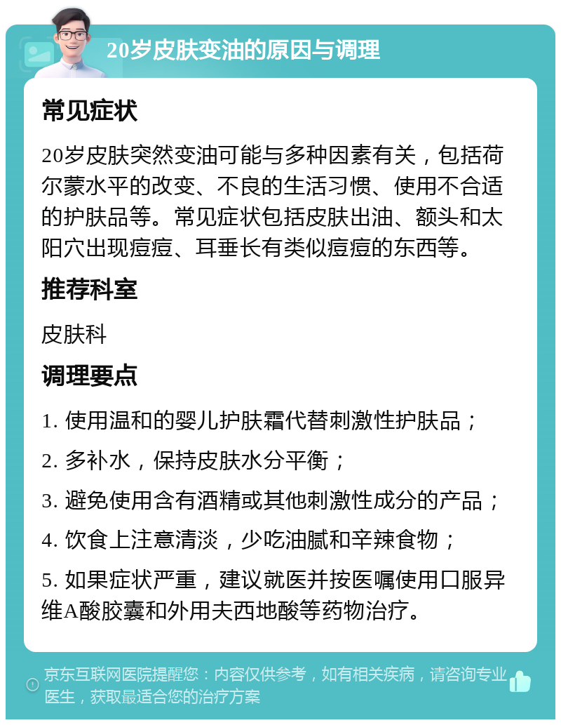 20岁皮肤变油的原因与调理 常见症状 20岁皮肤突然变油可能与多种因素有关，包括荷尔蒙水平的改变、不良的生活习惯、使用不合适的护肤品等。常见症状包括皮肤出油、额头和太阳穴出现痘痘、耳垂长有类似痘痘的东西等。 推荐科室 皮肤科 调理要点 1. 使用温和的婴儿护肤霜代替刺激性护肤品； 2. 多补水，保持皮肤水分平衡； 3. 避免使用含有酒精或其他刺激性成分的产品； 4. 饮食上注意清淡，少吃油腻和辛辣食物； 5. 如果症状严重，建议就医并按医嘱使用口服异维A酸胶囊和外用夫西地酸等药物治疗。