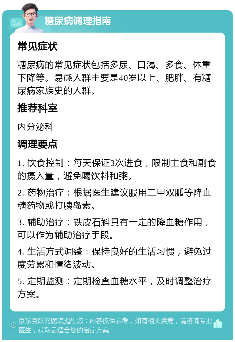 糖尿病调理指南 常见症状 糖尿病的常见症状包括多尿、口渴、多食、体重下降等。易感人群主要是40岁以上、肥胖、有糖尿病家族史的人群。 推荐科室 内分泌科 调理要点 1. 饮食控制：每天保证3次进食，限制主食和副食的摄入量，避免喝饮料和粥。 2. 药物治疗：根据医生建议服用二甲双胍等降血糖药物或打胰岛素。 3. 辅助治疗：铁皮石斛具有一定的降血糖作用，可以作为辅助治疗手段。 4. 生活方式调整：保持良好的生活习惯，避免过度劳累和情绪波动。 5. 定期监测：定期检查血糖水平，及时调整治疗方案。