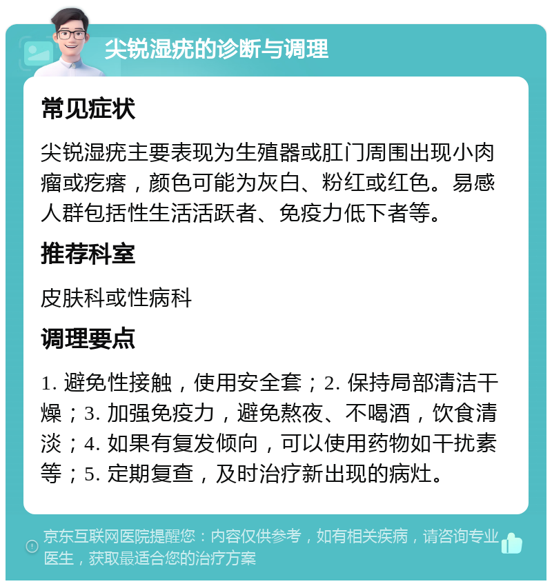 尖锐湿疣的诊断与调理 常见症状 尖锐湿疣主要表现为生殖器或肛门周围出现小肉瘤或疙瘩，颜色可能为灰白、粉红或红色。易感人群包括性生活活跃者、免疫力低下者等。 推荐科室 皮肤科或性病科 调理要点 1. 避免性接触，使用安全套；2. 保持局部清洁干燥；3. 加强免疫力，避免熬夜、不喝酒，饮食清淡；4. 如果有复发倾向，可以使用药物如干扰素等；5. 定期复查，及时治疗新出现的病灶。