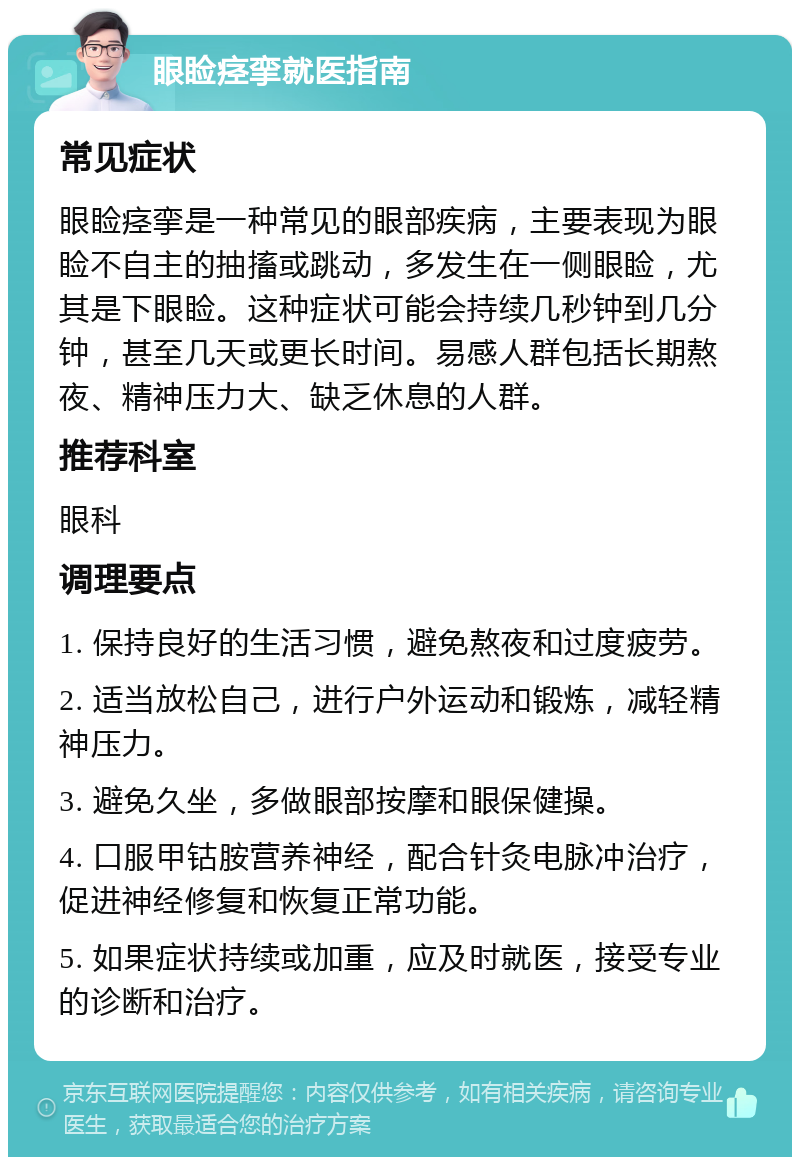 眼睑痉挛就医指南 常见症状 眼睑痉挛是一种常见的眼部疾病，主要表现为眼睑不自主的抽搐或跳动，多发生在一侧眼睑，尤其是下眼睑。这种症状可能会持续几秒钟到几分钟，甚至几天或更长时间。易感人群包括长期熬夜、精神压力大、缺乏休息的人群。 推荐科室 眼科 调理要点 1. 保持良好的生活习惯，避免熬夜和过度疲劳。 2. 适当放松自己，进行户外运动和锻炼，减轻精神压力。 3. 避免久坐，多做眼部按摩和眼保健操。 4. 口服甲钴胺营养神经，配合针灸电脉冲治疗，促进神经修复和恢复正常功能。 5. 如果症状持续或加重，应及时就医，接受专业的诊断和治疗。