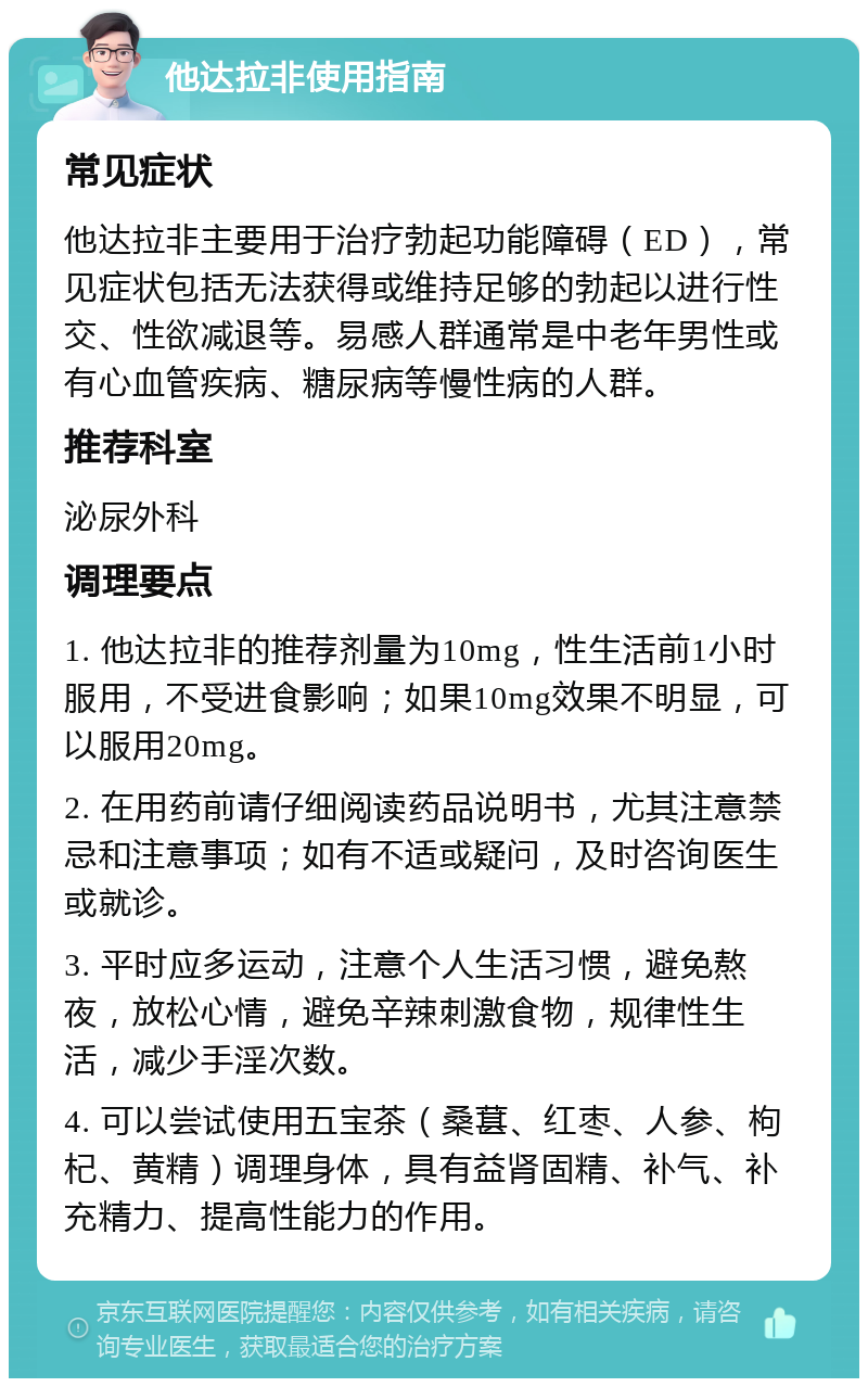 他达拉非使用指南 常见症状 他达拉非主要用于治疗勃起功能障碍（ED），常见症状包括无法获得或维持足够的勃起以进行性交、性欲减退等。易感人群通常是中老年男性或有心血管疾病、糖尿病等慢性病的人群。 推荐科室 泌尿外科 调理要点 1. 他达拉非的推荐剂量为10mg，性生活前1小时服用，不受进食影响；如果10mg效果不明显，可以服用20mg。 2. 在用药前请仔细阅读药品说明书，尤其注意禁忌和注意事项；如有不适或疑问，及时咨询医生或就诊。 3. 平时应多运动，注意个人生活习惯，避免熬夜，放松心情，避免辛辣刺激食物，规律性生活，减少手淫次数。 4. 可以尝试使用五宝茶（桑葚、红枣、人参、枸杞、黄精）调理身体，具有益肾固精、补气、补充精力、提高性能力的作用。