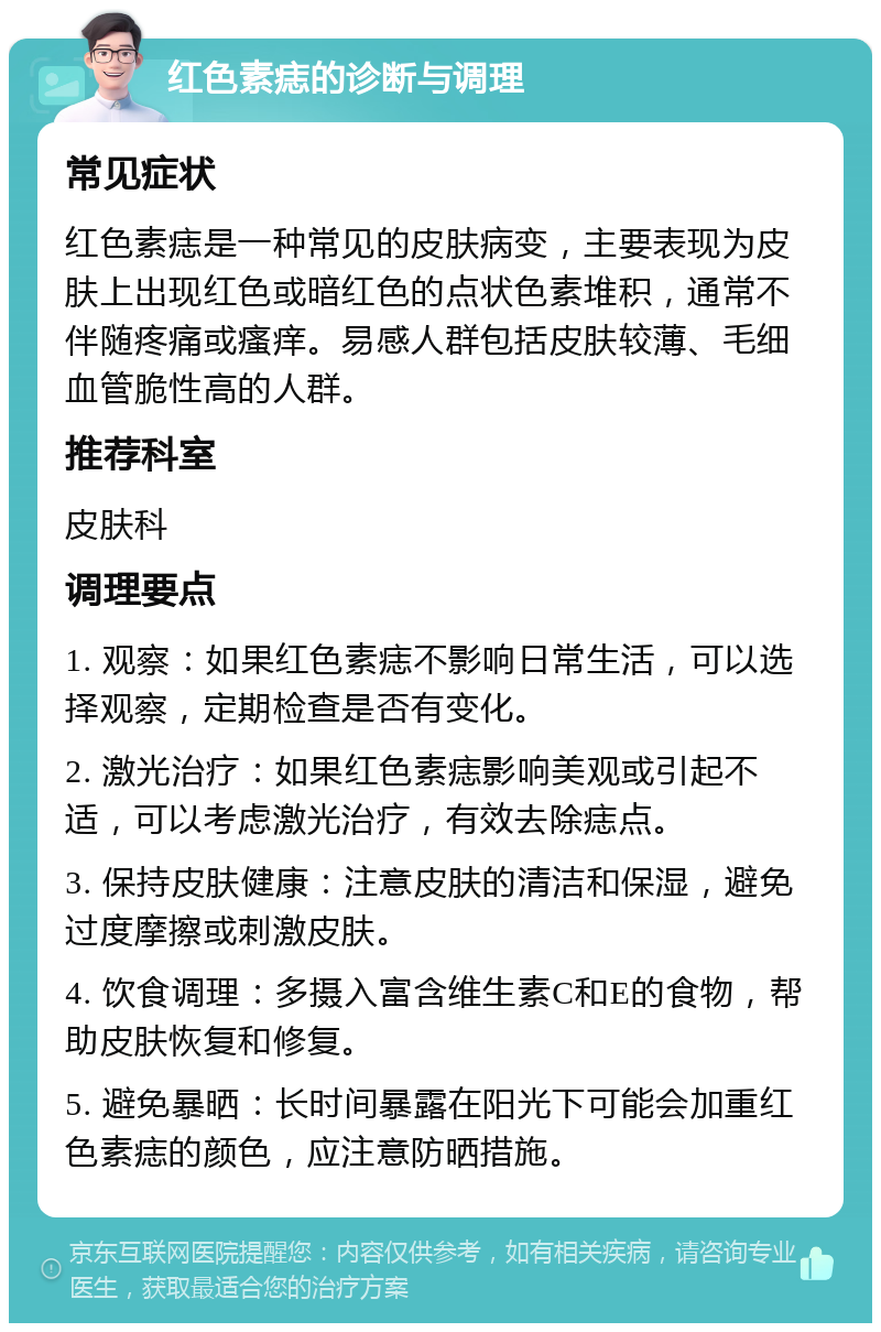 红色素痣的诊断与调理 常见症状 红色素痣是一种常见的皮肤病变，主要表现为皮肤上出现红色或暗红色的点状色素堆积，通常不伴随疼痛或瘙痒。易感人群包括皮肤较薄、毛细血管脆性高的人群。 推荐科室 皮肤科 调理要点 1. 观察：如果红色素痣不影响日常生活，可以选择观察，定期检查是否有变化。 2. 激光治疗：如果红色素痣影响美观或引起不适，可以考虑激光治疗，有效去除痣点。 3. 保持皮肤健康：注意皮肤的清洁和保湿，避免过度摩擦或刺激皮肤。 4. 饮食调理：多摄入富含维生素C和E的食物，帮助皮肤恢复和修复。 5. 避免暴晒：长时间暴露在阳光下可能会加重红色素痣的颜色，应注意防晒措施。