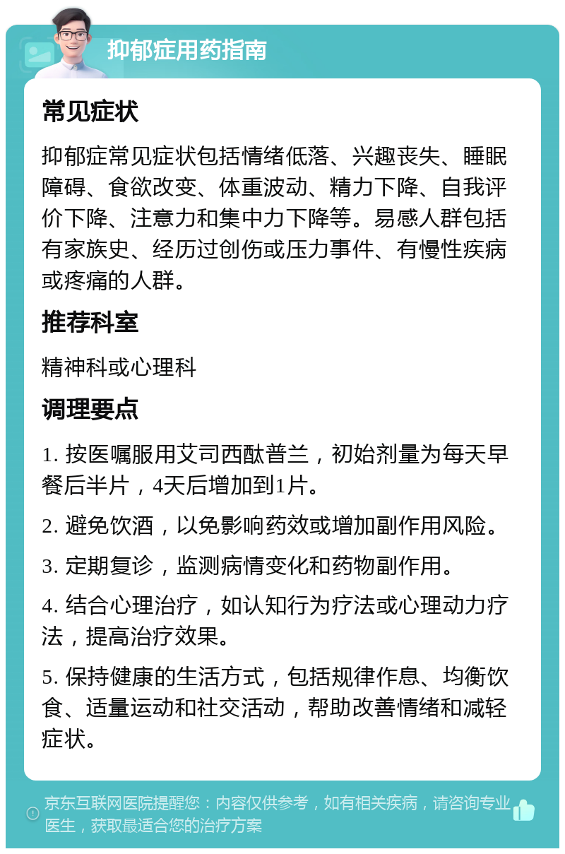 抑郁症用药指南 常见症状 抑郁症常见症状包括情绪低落、兴趣丧失、睡眠障碍、食欲改变、体重波动、精力下降、自我评价下降、注意力和集中力下降等。易感人群包括有家族史、经历过创伤或压力事件、有慢性疾病或疼痛的人群。 推荐科室 精神科或心理科 调理要点 1. 按医嘱服用艾司西酞普兰，初始剂量为每天早餐后半片，4天后增加到1片。 2. 避免饮酒，以免影响药效或增加副作用风险。 3. 定期复诊，监测病情变化和药物副作用。 4. 结合心理治疗，如认知行为疗法或心理动力疗法，提高治疗效果。 5. 保持健康的生活方式，包括规律作息、均衡饮食、适量运动和社交活动，帮助改善情绪和减轻症状。