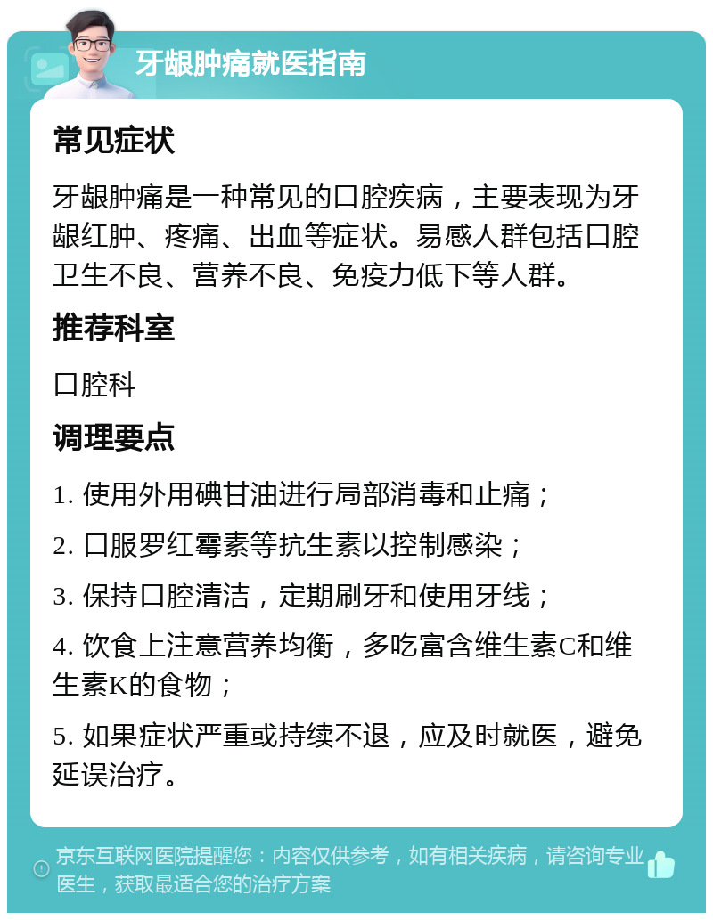 牙龈肿痛就医指南 常见症状 牙龈肿痛是一种常见的口腔疾病，主要表现为牙龈红肿、疼痛、出血等症状。易感人群包括口腔卫生不良、营养不良、免疫力低下等人群。 推荐科室 口腔科 调理要点 1. 使用外用碘甘油进行局部消毒和止痛； 2. 口服罗红霉素等抗生素以控制感染； 3. 保持口腔清洁，定期刷牙和使用牙线； 4. 饮食上注意营养均衡，多吃富含维生素C和维生素K的食物； 5. 如果症状严重或持续不退，应及时就医，避免延误治疗。