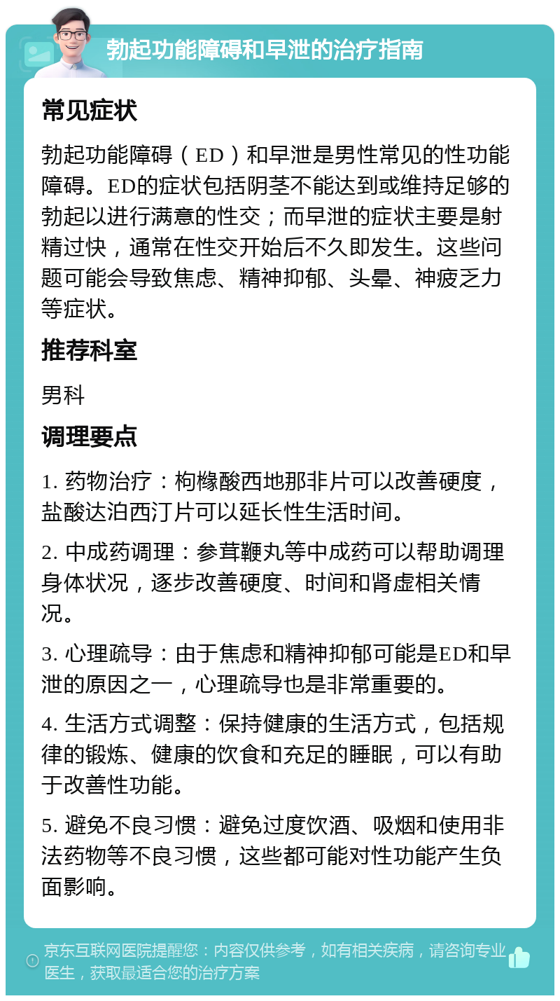 勃起功能障碍和早泄的治疗指南 常见症状 勃起功能障碍（ED）和早泄是男性常见的性功能障碍。ED的症状包括阴茎不能达到或维持足够的勃起以进行满意的性交；而早泄的症状主要是射精过快，通常在性交开始后不久即发生。这些问题可能会导致焦虑、精神抑郁、头晕、神疲乏力等症状。 推荐科室 男科 调理要点 1. 药物治疗：枸橼酸西地那非片可以改善硬度，盐酸达泊西汀片可以延长性生活时间。 2. 中成药调理：参茸鞭丸等中成药可以帮助调理身体状况，逐步改善硬度、时间和肾虚相关情况。 3. 心理疏导：由于焦虑和精神抑郁可能是ED和早泄的原因之一，心理疏导也是非常重要的。 4. 生活方式调整：保持健康的生活方式，包括规律的锻炼、健康的饮食和充足的睡眠，可以有助于改善性功能。 5. 避免不良习惯：避免过度饮酒、吸烟和使用非法药物等不良习惯，这些都可能对性功能产生负面影响。