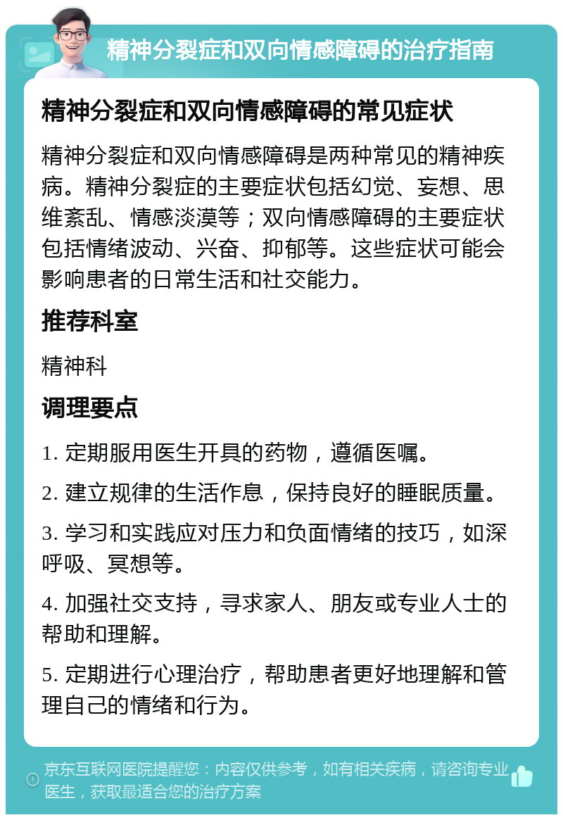 精神分裂症和双向情感障碍的治疗指南 精神分裂症和双向情感障碍的常见症状 精神分裂症和双向情感障碍是两种常见的精神疾病。精神分裂症的主要症状包括幻觉、妄想、思维紊乱、情感淡漠等；双向情感障碍的主要症状包括情绪波动、兴奋、抑郁等。这些症状可能会影响患者的日常生活和社交能力。 推荐科室 精神科 调理要点 1. 定期服用医生开具的药物，遵循医嘱。 2. 建立规律的生活作息，保持良好的睡眠质量。 3. 学习和实践应对压力和负面情绪的技巧，如深呼吸、冥想等。 4. 加强社交支持，寻求家人、朋友或专业人士的帮助和理解。 5. 定期进行心理治疗，帮助患者更好地理解和管理自己的情绪和行为。