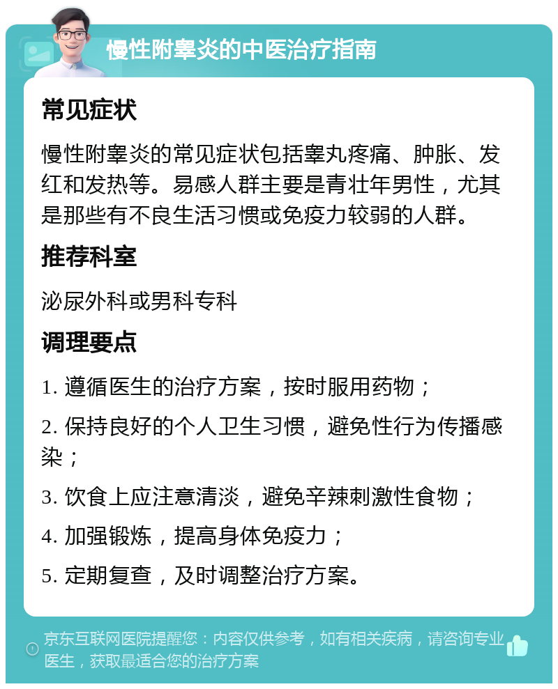 慢性附睾炎的中医治疗指南 常见症状 慢性附睾炎的常见症状包括睾丸疼痛、肿胀、发红和发热等。易感人群主要是青壮年男性，尤其是那些有不良生活习惯或免疫力较弱的人群。 推荐科室 泌尿外科或男科专科 调理要点 1. 遵循医生的治疗方案，按时服用药物； 2. 保持良好的个人卫生习惯，避免性行为传播感染； 3. 饮食上应注意清淡，避免辛辣刺激性食物； 4. 加强锻炼，提高身体免疫力； 5. 定期复查，及时调整治疗方案。