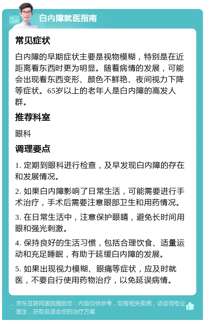 白内障就医指南 常见症状 白内障的早期症状主要是视物模糊，特别是在近距离看东西时更为明显。随着病情的发展，可能会出现看东西变形、颜色不鲜艳、夜间视力下降等症状。65岁以上的老年人是白内障的高发人群。 推荐科室 眼科 调理要点 1. 定期到眼科进行检查，及早发现白内障的存在和发展情况。 2. 如果白内障影响了日常生活，可能需要进行手术治疗，手术后需要注意眼部卫生和用药情况。 3. 在日常生活中，注意保护眼睛，避免长时间用眼和强光刺激。 4. 保持良好的生活习惯，包括合理饮食、适量运动和充足睡眠，有助于延缓白内障的发展。 5. 如果出现视力模糊、眼痛等症状，应及时就医，不要自行使用药物治疗，以免延误病情。