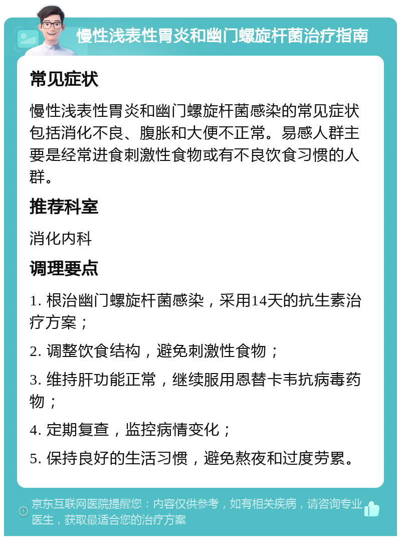 慢性浅表性胃炎和幽门螺旋杆菌治疗指南 常见症状 慢性浅表性胃炎和幽门螺旋杆菌感染的常见症状包括消化不良、腹胀和大便不正常。易感人群主要是经常进食刺激性食物或有不良饮食习惯的人群。 推荐科室 消化内科 调理要点 1. 根治幽门螺旋杆菌感染，采用14天的抗生素治疗方案； 2. 调整饮食结构，避免刺激性食物； 3. 维持肝功能正常，继续服用恩替卡韦抗病毒药物； 4. 定期复查，监控病情变化； 5. 保持良好的生活习惯，避免熬夜和过度劳累。