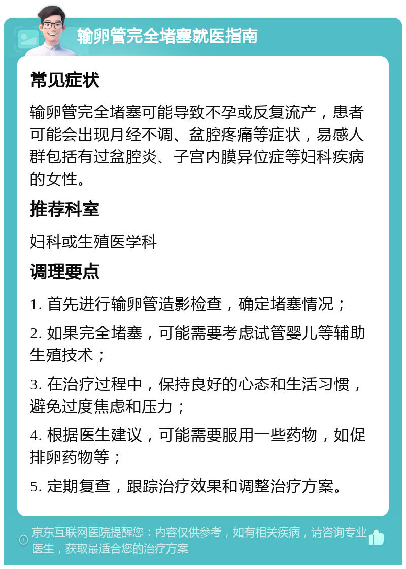 输卵管完全堵塞就医指南 常见症状 输卵管完全堵塞可能导致不孕或反复流产，患者可能会出现月经不调、盆腔疼痛等症状，易感人群包括有过盆腔炎、子宫内膜异位症等妇科疾病的女性。 推荐科室 妇科或生殖医学科 调理要点 1. 首先进行输卵管造影检查，确定堵塞情况； 2. 如果完全堵塞，可能需要考虑试管婴儿等辅助生殖技术； 3. 在治疗过程中，保持良好的心态和生活习惯，避免过度焦虑和压力； 4. 根据医生建议，可能需要服用一些药物，如促排卵药物等； 5. 定期复查，跟踪治疗效果和调整治疗方案。