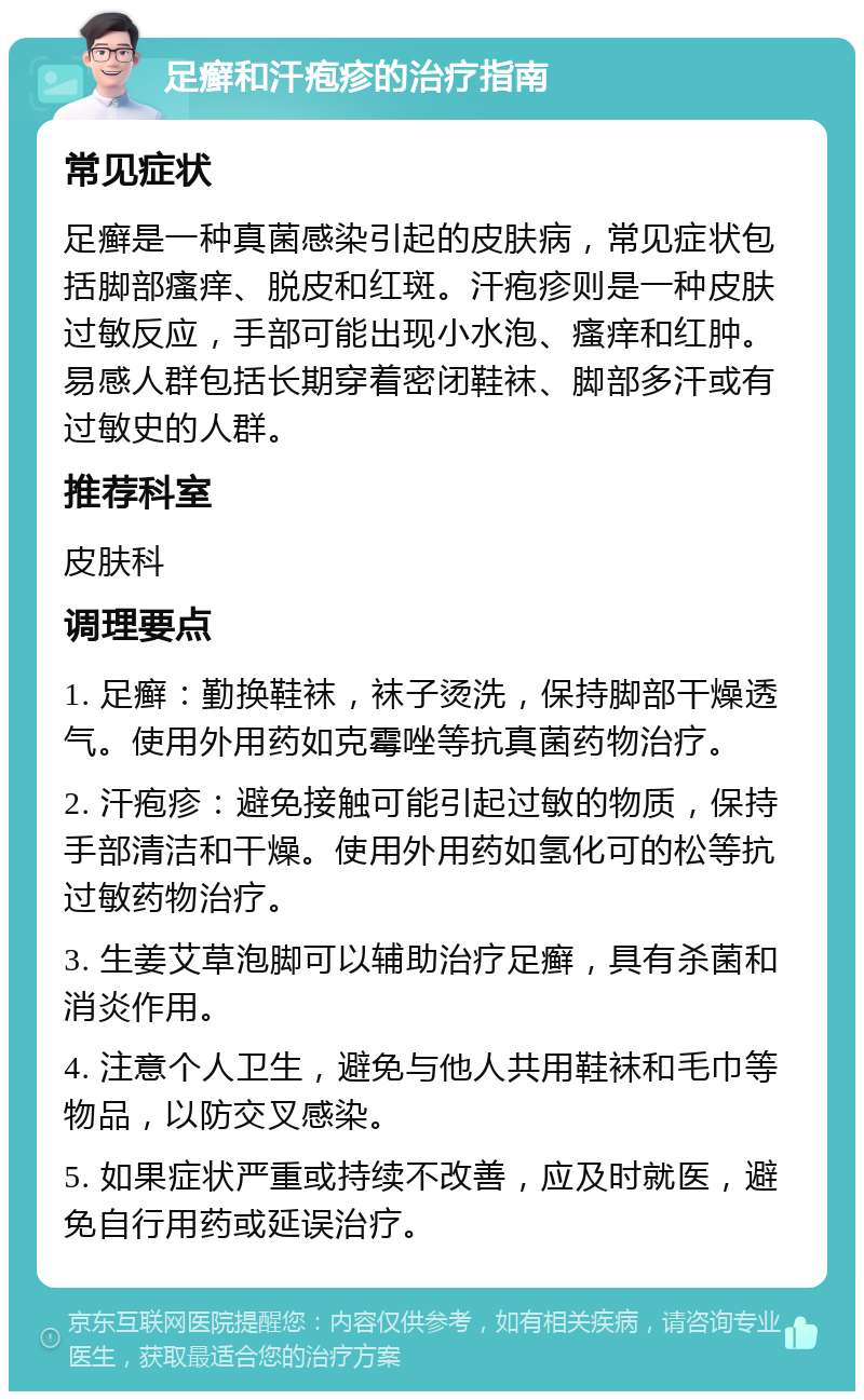 足癣和汗疱疹的治疗指南 常见症状 足癣是一种真菌感染引起的皮肤病，常见症状包括脚部瘙痒、脱皮和红斑。汗疱疹则是一种皮肤过敏反应，手部可能出现小水泡、瘙痒和红肿。易感人群包括长期穿着密闭鞋袜、脚部多汗或有过敏史的人群。 推荐科室 皮肤科 调理要点 1. 足癣：勤换鞋袜，袜子烫洗，保持脚部干燥透气。使用外用药如克霉唑等抗真菌药物治疗。 2. 汗疱疹：避免接触可能引起过敏的物质，保持手部清洁和干燥。使用外用药如氢化可的松等抗过敏药物治疗。 3. 生姜艾草泡脚可以辅助治疗足癣，具有杀菌和消炎作用。 4. 注意个人卫生，避免与他人共用鞋袜和毛巾等物品，以防交叉感染。 5. 如果症状严重或持续不改善，应及时就医，避免自行用药或延误治疗。