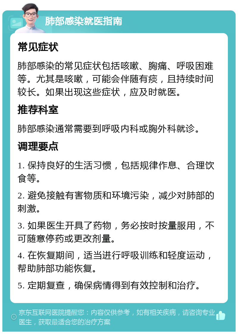 肺部感染就医指南 常见症状 肺部感染的常见症状包括咳嗽、胸痛、呼吸困难等。尤其是咳嗽，可能会伴随有痰，且持续时间较长。如果出现这些症状，应及时就医。 推荐科室 肺部感染通常需要到呼吸内科或胸外科就诊。 调理要点 1. 保持良好的生活习惯，包括规律作息、合理饮食等。 2. 避免接触有害物质和环境污染，减少对肺部的刺激。 3. 如果医生开具了药物，务必按时按量服用，不可随意停药或更改剂量。 4. 在恢复期间，适当进行呼吸训练和轻度运动，帮助肺部功能恢复。 5. 定期复查，确保病情得到有效控制和治疗。