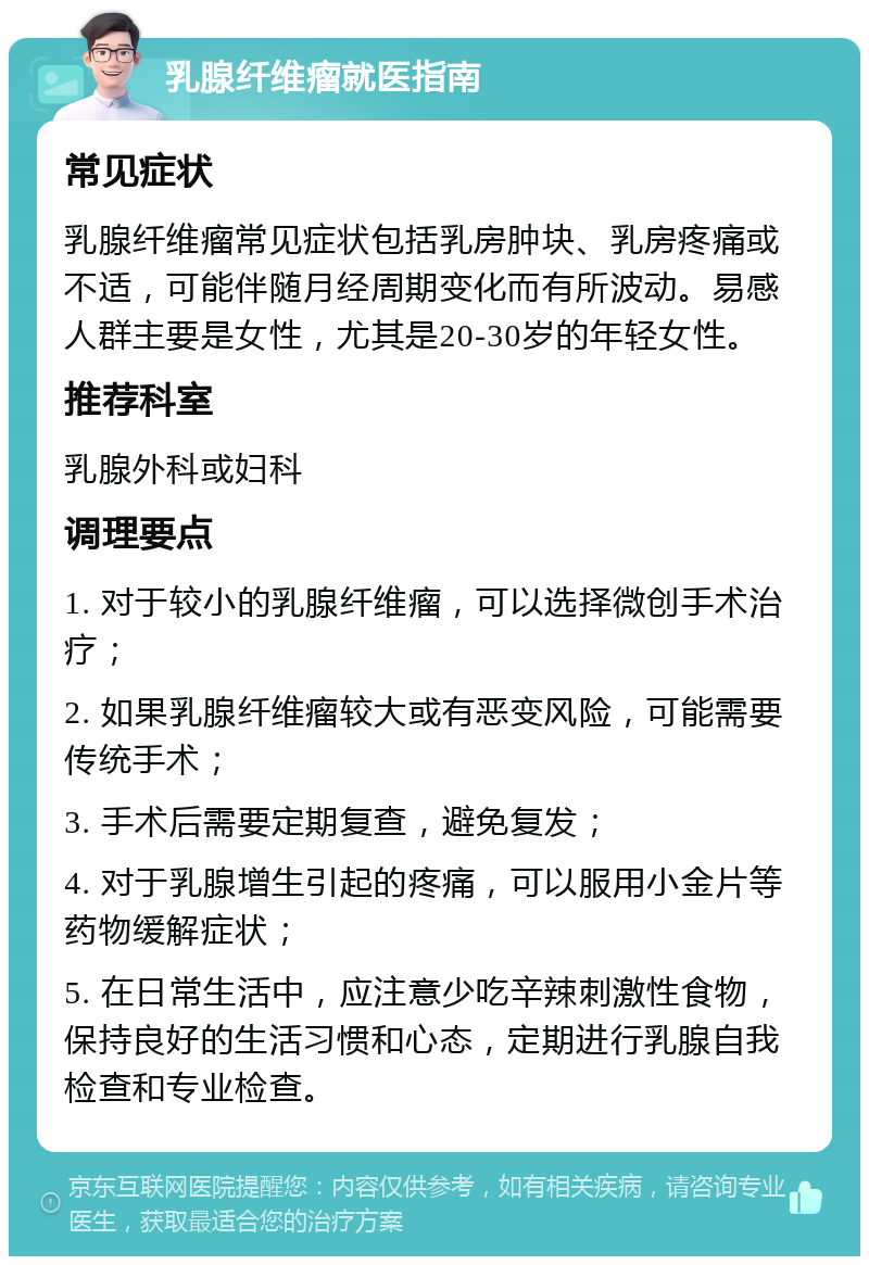 乳腺纤维瘤就医指南 常见症状 乳腺纤维瘤常见症状包括乳房肿块、乳房疼痛或不适，可能伴随月经周期变化而有所波动。易感人群主要是女性，尤其是20-30岁的年轻女性。 推荐科室 乳腺外科或妇科 调理要点 1. 对于较小的乳腺纤维瘤，可以选择微创手术治疗； 2. 如果乳腺纤维瘤较大或有恶变风险，可能需要传统手术； 3. 手术后需要定期复查，避免复发； 4. 对于乳腺增生引起的疼痛，可以服用小金片等药物缓解症状； 5. 在日常生活中，应注意少吃辛辣刺激性食物，保持良好的生活习惯和心态，定期进行乳腺自我检查和专业检查。