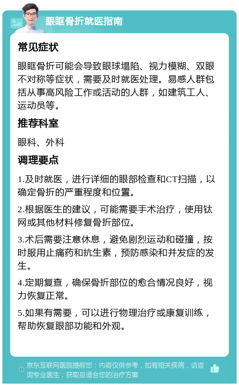 眼眶骨折就医指南 常见症状 眼眶骨折可能会导致眼球塌陷、视力模糊、双眼不对称等症状，需要及时就医处理。易感人群包括从事高风险工作或活动的人群，如建筑工人、运动员等。 推荐科室 眼科、外科 调理要点 1.及时就医，进行详细的眼部检查和CT扫描，以确定骨折的严重程度和位置。 2.根据医生的建议，可能需要手术治疗，使用钛网或其他材料修复骨折部位。 3.术后需要注意休息，避免剧烈运动和碰撞，按时服用止痛药和抗生素，预防感染和并发症的发生。 4.定期复查，确保骨折部位的愈合情况良好，视力恢复正常。 5.如果有需要，可以进行物理治疗或康复训练，帮助恢复眼部功能和外观。