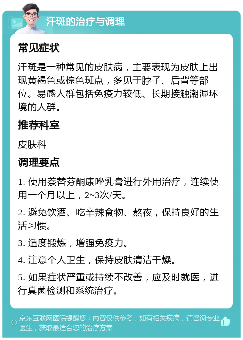 汗斑的治疗与调理 常见症状 汗斑是一种常见的皮肤病，主要表现为皮肤上出现黄褐色或棕色斑点，多见于脖子、后背等部位。易感人群包括免疫力较低、长期接触潮湿环境的人群。 推荐科室 皮肤科 调理要点 1. 使用萘替芬酮康唑乳膏进行外用治疗，连续使用一个月以上，2~3次/天。 2. 避免饮酒、吃辛辣食物、熬夜，保持良好的生活习惯。 3. 适度锻炼，增强免疫力。 4. 注意个人卫生，保持皮肤清洁干燥。 5. 如果症状严重或持续不改善，应及时就医，进行真菌检测和系统治疗。