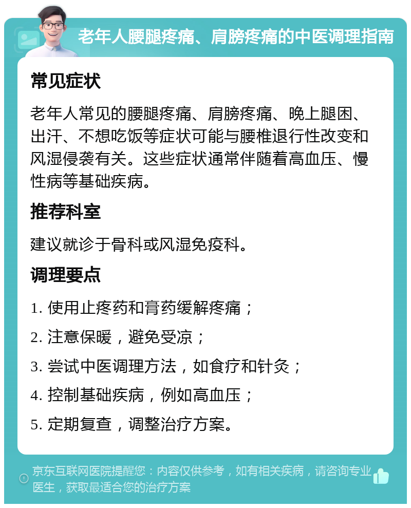 老年人腰腿疼痛、肩膀疼痛的中医调理指南 常见症状 老年人常见的腰腿疼痛、肩膀疼痛、晚上腿困、出汗、不想吃饭等症状可能与腰椎退行性改变和风湿侵袭有关。这些症状通常伴随着高血压、慢性病等基础疾病。 推荐科室 建议就诊于骨科或风湿免疫科。 调理要点 1. 使用止疼药和膏药缓解疼痛； 2. 注意保暖，避免受凉； 3. 尝试中医调理方法，如食疗和针灸； 4. 控制基础疾病，例如高血压； 5. 定期复查，调整治疗方案。