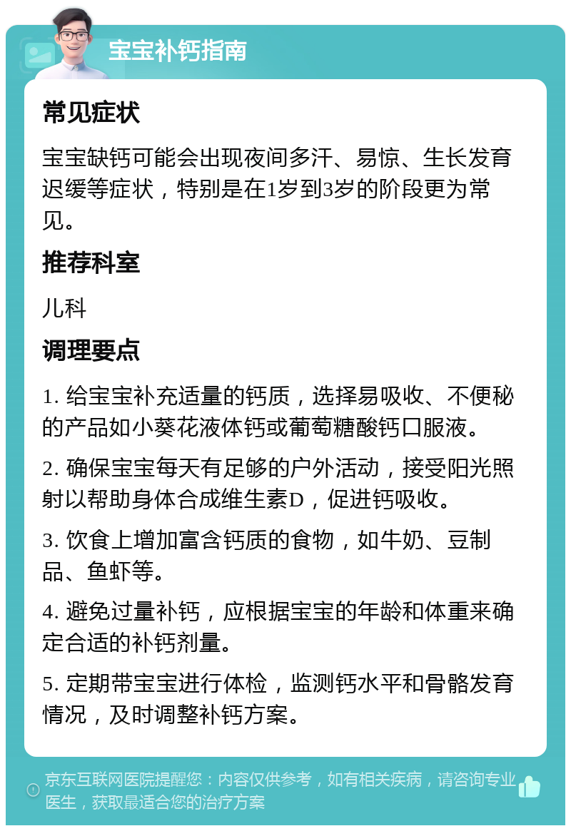 宝宝补钙指南 常见症状 宝宝缺钙可能会出现夜间多汗、易惊、生长发育迟缓等症状，特别是在1岁到3岁的阶段更为常见。 推荐科室 儿科 调理要点 1. 给宝宝补充适量的钙质，选择易吸收、不便秘的产品如小葵花液体钙或葡萄糖酸钙口服液。 2. 确保宝宝每天有足够的户外活动，接受阳光照射以帮助身体合成维生素D，促进钙吸收。 3. 饮食上增加富含钙质的食物，如牛奶、豆制品、鱼虾等。 4. 避免过量补钙，应根据宝宝的年龄和体重来确定合适的补钙剂量。 5. 定期带宝宝进行体检，监测钙水平和骨骼发育情况，及时调整补钙方案。