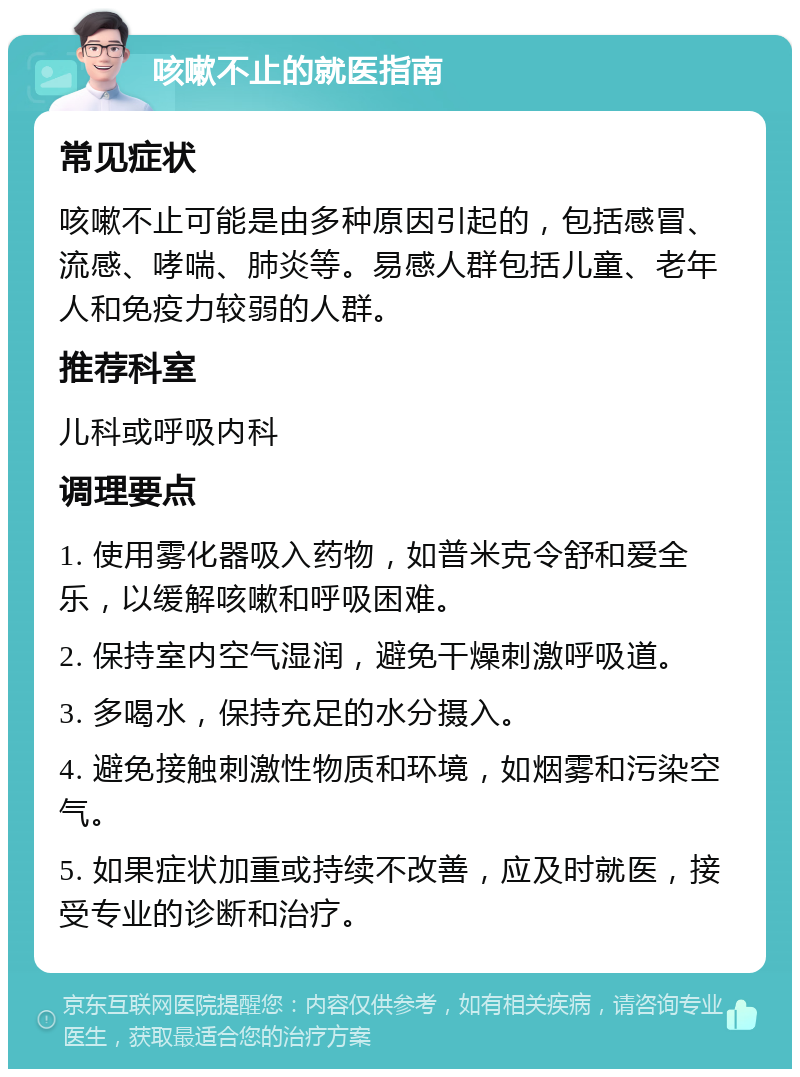 咳嗽不止的就医指南 常见症状 咳嗽不止可能是由多种原因引起的，包括感冒、流感、哮喘、肺炎等。易感人群包括儿童、老年人和免疫力较弱的人群。 推荐科室 儿科或呼吸内科 调理要点 1. 使用雾化器吸入药物，如普米克令舒和爱全乐，以缓解咳嗽和呼吸困难。 2. 保持室内空气湿润，避免干燥刺激呼吸道。 3. 多喝水，保持充足的水分摄入。 4. 避免接触刺激性物质和环境，如烟雾和污染空气。 5. 如果症状加重或持续不改善，应及时就医，接受专业的诊断和治疗。