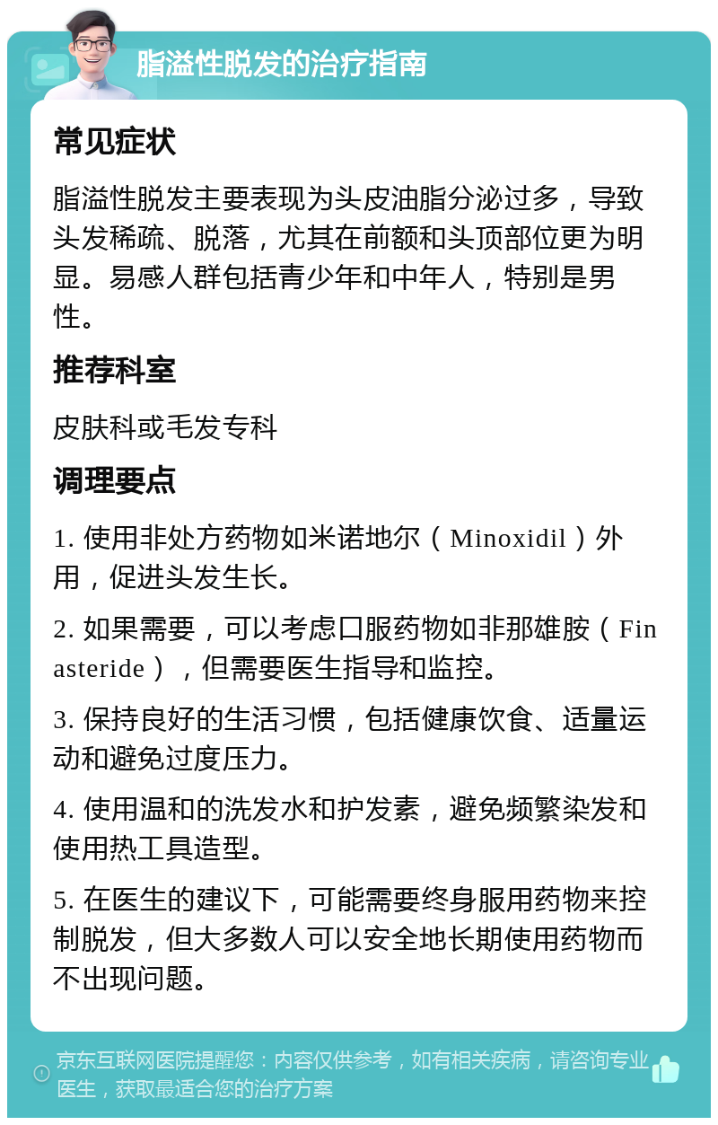 脂溢性脱发的治疗指南 常见症状 脂溢性脱发主要表现为头皮油脂分泌过多，导致头发稀疏、脱落，尤其在前额和头顶部位更为明显。易感人群包括青少年和中年人，特别是男性。 推荐科室 皮肤科或毛发专科 调理要点 1. 使用非处方药物如米诺地尔（Minoxidil）外用，促进头发生长。 2. 如果需要，可以考虑口服药物如非那雄胺（Finasteride），但需要医生指导和监控。 3. 保持良好的生活习惯，包括健康饮食、适量运动和避免过度压力。 4. 使用温和的洗发水和护发素，避免频繁染发和使用热工具造型。 5. 在医生的建议下，可能需要终身服用药物来控制脱发，但大多数人可以安全地长期使用药物而不出现问题。