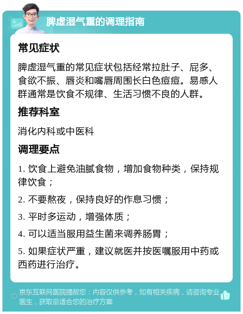 脾虚湿气重的调理指南 常见症状 脾虚湿气重的常见症状包括经常拉肚子、屁多、食欲不振、唇炎和嘴唇周围长白色痘痘。易感人群通常是饮食不规律、生活习惯不良的人群。 推荐科室 消化内科或中医科 调理要点 1. 饮食上避免油腻食物，增加食物种类，保持规律饮食； 2. 不要熬夜，保持良好的作息习惯； 3. 平时多运动，增强体质； 4. 可以适当服用益生菌来调养肠胃； 5. 如果症状严重，建议就医并按医嘱服用中药或西药进行治疗。