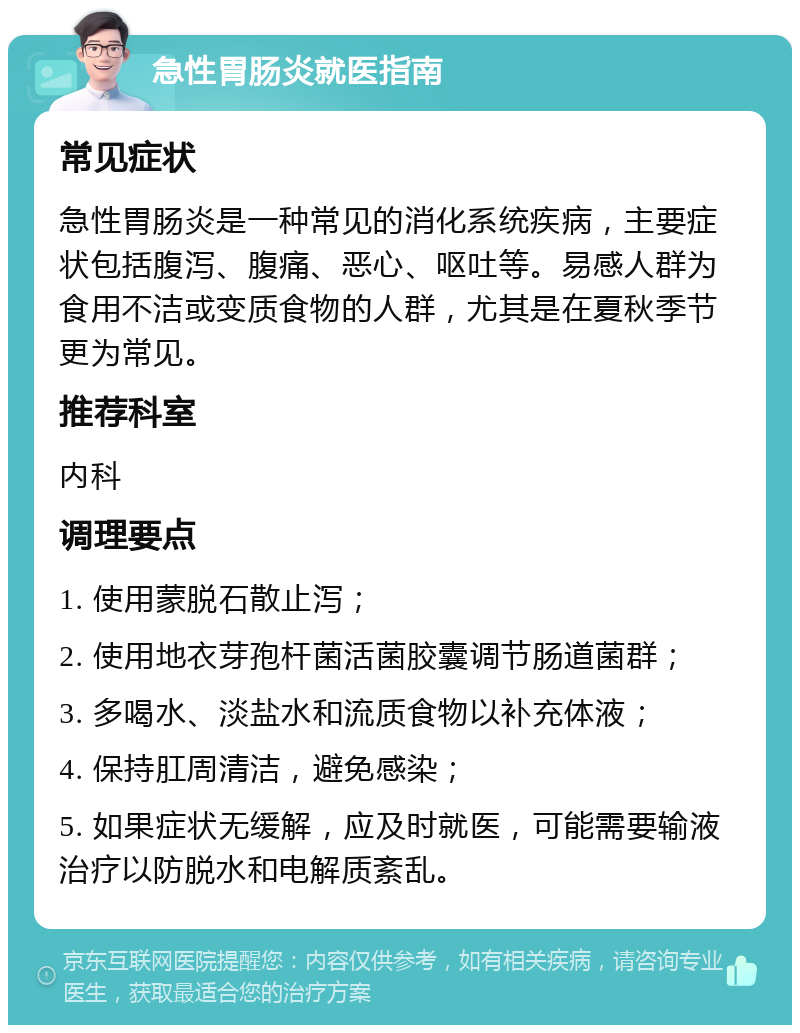 急性胃肠炎就医指南 常见症状 急性胃肠炎是一种常见的消化系统疾病，主要症状包括腹泻、腹痛、恶心、呕吐等。易感人群为食用不洁或变质食物的人群，尤其是在夏秋季节更为常见。 推荐科室 内科 调理要点 1. 使用蒙脱石散止泻； 2. 使用地衣芽孢杆菌活菌胶囊调节肠道菌群； 3. 多喝水、淡盐水和流质食物以补充体液； 4. 保持肛周清洁，避免感染； 5. 如果症状无缓解，应及时就医，可能需要输液治疗以防脱水和电解质紊乱。