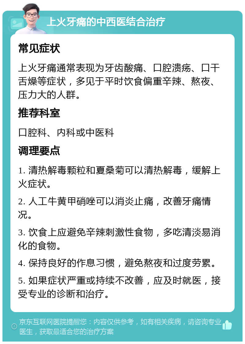 上火牙痛的中西医结合治疗 常见症状 上火牙痛通常表现为牙齿酸痛、口腔溃疡、口干舌燥等症状，多见于平时饮食偏重辛辣、熬夜、压力大的人群。 推荐科室 口腔科、内科或中医科 调理要点 1. 清热解毒颗粒和夏桑菊可以清热解毒，缓解上火症状。 2. 人工牛黄甲硝唑可以消炎止痛，改善牙痛情况。 3. 饮食上应避免辛辣刺激性食物，多吃清淡易消化的食物。 4. 保持良好的作息习惯，避免熬夜和过度劳累。 5. 如果症状严重或持续不改善，应及时就医，接受专业的诊断和治疗。