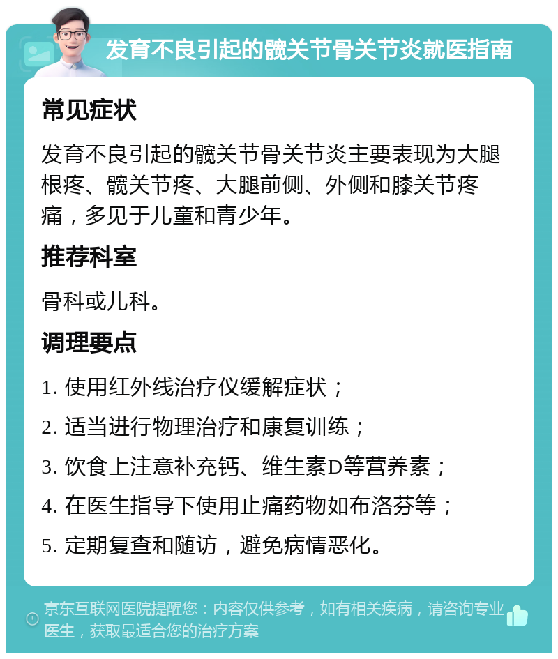 发育不良引起的髋关节骨关节炎就医指南 常见症状 发育不良引起的髋关节骨关节炎主要表现为大腿根疼、髋关节疼、大腿前侧、外侧和膝关节疼痛，多见于儿童和青少年。 推荐科室 骨科或儿科。 调理要点 1. 使用红外线治疗仪缓解症状； 2. 适当进行物理治疗和康复训练； 3. 饮食上注意补充钙、维生素D等营养素； 4. 在医生指导下使用止痛药物如布洛芬等； 5. 定期复查和随访，避免病情恶化。