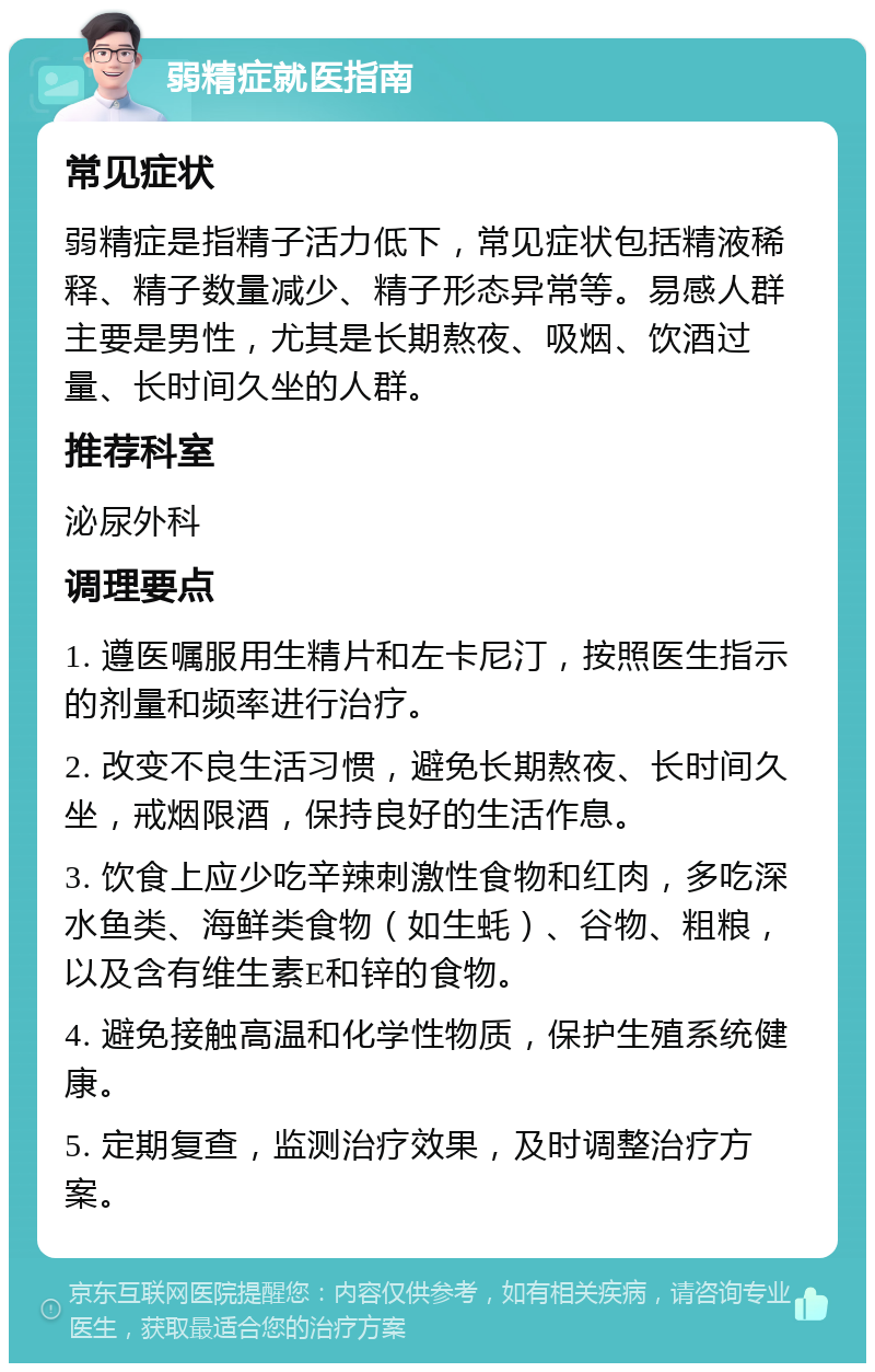 弱精症就医指南 常见症状 弱精症是指精子活力低下，常见症状包括精液稀释、精子数量减少、精子形态异常等。易感人群主要是男性，尤其是长期熬夜、吸烟、饮酒过量、长时间久坐的人群。 推荐科室 泌尿外科 调理要点 1. 遵医嘱服用生精片和左卡尼汀，按照医生指示的剂量和频率进行治疗。 2. 改变不良生活习惯，避免长期熬夜、长时间久坐，戒烟限酒，保持良好的生活作息。 3. 饮食上应少吃辛辣刺激性食物和红肉，多吃深水鱼类、海鲜类食物（如生蚝）、谷物、粗粮，以及含有维生素E和锌的食物。 4. 避免接触高温和化学性物质，保护生殖系统健康。 5. 定期复查，监测治疗效果，及时调整治疗方案。